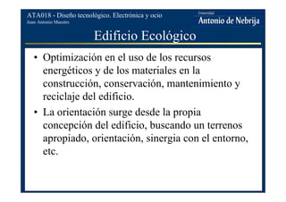 Juan Antonio Maestro
ATA018 - Diseño tecnológico. Electrónica y ocio
Edificio Ecológico
• Optimización en el uso de los recursos
energéticos y de los materiales en la
construcción, conservación, mantenimiento y
reciclaje del edificio.
• La orientación surge desde la propia
concepción del edificio, buscando un terrenos
apropiado, orientación, sinergia con el entorno,
etc.
 