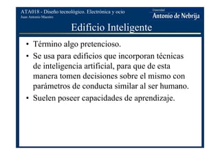 Juan Antonio Maestro
ATA018 - Diseño tecnológico. Electrónica y ocio
Edificio Inteligente
• Término algo pretencioso.
• Se usa para edificios que incorporan técnicas
de inteligencia artificial, para que de esta
manera tomen decisiones sobre el mismo con
parámetros de conducta similar al ser humano.
• Suelen poseer capacidades de aprendizaje.
 