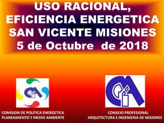 USO RACIONAL,
EFICIENCIA ENERGETICA
SAN VICENTE MISIONES
5 de Octubre de 2018
COMISION DE POLITICA ENERGETICA CONSEJO PROFESIONAL
PLANEAMIENTO Y MEDIO AMBIENTE ARQUITECTURA E INGENIERIA DE MISIONES
 