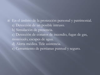  En el ámbito de la protección personal y patrimonial.
a) Detección de un posible intruso.
b) Simulación de presencia.
c) Detección de conatos de incendio, fugas de gas,
monóxido, escapes de agua.
d) Alerta médica. Tele asistencia.
e) Cerramiento de persianas puntual y seguro.
 