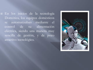  En los inicios de la tecnología
Domótica, los equipos domésticos
se automatizaban mediante el
control de su alimentación
eléctrica, siendo una manera muy
sencilla de gestión, y de poco
atractivo tecnológico.
 