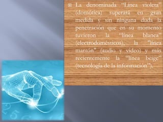  La denominada “Línea violeta”
(domótica) superará en gran
medida y sin ninguna duda la
penetración que en su momento
tuvieron la “línea blanca”
(electrodomésticos), la "línea
marrón" (audio y video) y más
recientemente la “línea beige”
(tecnología de la información”).
 