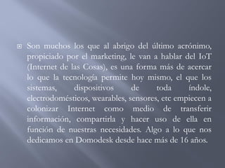  Son muchos los que al abrigo del último acrónimo,
propiciado por el marketing, le van a hablar del IoT
(Internet de las Cosas), es una forma más de acercar
lo que la tecnología permite hoy mismo, el que los
sistemas, dispositivos de toda índole,
electrodomésticos, wearables, sensores, etc empiecen a
colonizar Internet como medio de transferir
información, compartirla y hacer uso de ella en
función de nuestras necesidades. Algo a lo que nos
dedicamos en Domodesk desde hace más de 16 años.
 