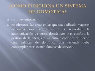  son muy amplias.
 no obstante las áreas en las que sea dedicado mayores
esfuerzos son la relativa y la seguridad, la
automatización de tareas domésticos o el confort, la
gestión de la energía y las comunicaciones de hecho
para calificar de domótica una vivienda debe
contemplar estas cuatro familias de servicio.
 