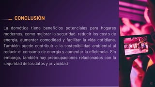 CONCLUSIÓN
La domótica tiene beneficios potenciales para hogares
modernos, como mejorar la seguridad, reducir los costo de
energía, aumentar comodidad y facilitar la vida cotidiana.
También puede contribuir a la sostenibilidad ambiental al
reducir el consumo de energía y aumentar la eficiencia. Sin
embargo, también hay preocupaciones relacionados con la
seguridad de los datos y privacidad
10
 