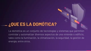 ¿QUE ES LA DOMÓTICA?
La domótica es un conjunto de tecnologías y sistemas que permiten
controlar y automatizar diversos aspectos de una vivienda o edificio,
tales como la iluminación, la climatización, la seguridad, la gestión de
energía, entre otros.
 