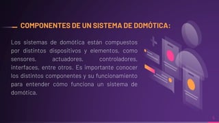 COMPONENTES DE UN SISTEMA DE DOMÓTICA:
Los sistemas de domótica están compuestos
por distintos dispositivos y elementos, como
sensores, actuadores, controladores,
interfaces, entre otros. Es importante conocer
los distintos componentes y su funcionamiento
para entender cómo funciona un sistema de
domótica.
5
 