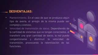 DESVENTAJAS:
• Mantenimiento. En el caso de que se produzca algún
tipo de avería, el arreglo de la misma puede ser
complejo y costoso.
• Velocidad de transmisión de datos. Dependiendo de
la cantidad de sistemas que se tengan conectados, al
transferir una gran cantidad de datos, la red puede
congestionarse y disminuir la velocidad de
transmisión, provocando la ralentización de las
funciones.
7
 