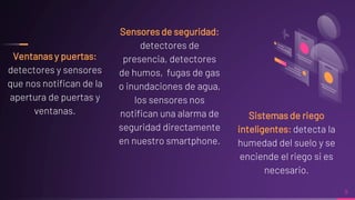 Ventanas y puertas:
detectores y sensores
que nos notifican de la
apertura de puertas y
ventanas.
Sensores de seguridad:
detectores de
presencia, detectores
de humos, fugas de gas
o inundaciones de agua,
los sensores nos
notifican una alarma de
seguridad directamente
en nuestro smartphone.
9
Sistemas de riego
inteligentes: detecta la
humedad del suelo y se
enciende el riego si es
necesario.
 
