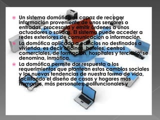    Un sistema domótico es capaz de recoger
    información proveniente de unos sensores o
    entradas, procesarla y emitir órdenes a unos
    actuadores o salidas. El sistema puede acceder a
    redes exteriores de comunicación o información.
   La domótica aplicada a edificios no destinados a
    vivienda, es decir oficinas, hoteles, centros
    comerciales, de formación, hospitales y terciario, se
    denomina, inmótica.
   La domótica permite dar respuesta a los
    requerimientos que plantean estos cambios sociales
    y las nuevas tendencias de nuestra forma de vida,
    facilitando el diseño de casas y hogares más
    humanos, más personales, polifuncionales y
    flexibles.
 