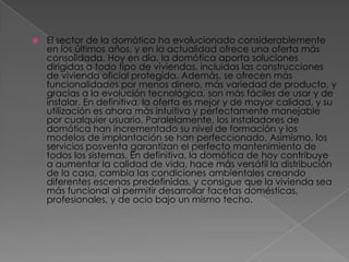    El sector de la domótica ha evolucionado considerablemente
    en los últimos años, y en la actualidad ofrece una oferta más
    consolidada. Hoy en día, la domótica aporta soluciones
    dirigidas a todo tipo de viviendas, incluidas las construcciones
    de vivienda oficial protegida. Además, se ofrecen más
    funcionalidades por menos dinero, más variedad de producto, y
    gracias a la evolución tecnológica, son más fáciles de usar y de
    instalar. En definitiva, la oferta es mejor y de mayor calidad, y su
    utilización es ahora más intuitiva y perfectamente manejable
    por cualquier usuario. Paralelamente, los instaladores de
    domótica han incrementado su nivel de formación y los
    modelos de implantación se han perfeccionado. Asimismo, los
    servicios posventa garantizan el perfecto mantenimiento de
    todos los sistemas. En definitiva, la domótica de hoy contribuye
    a aumentar la calidad de vida, hace más versátil la distribución
    de la casa, cambia las condiciones ambientales creando
    diferentes escenas predefinidas, y consigue que la vivienda sea
    más funcional al permitir desarrollar facetas domésticas,
    profesionales, y de ocio bajo un mismo techo.
 