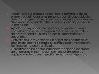  Fomentando la accesibilidad: facilita el manejo de los
  elementos del hogar a las personas con discapacidades
  de la forma que más se ajuste a sus necesidades, además
  de ofrecer servicios de tele asistencia para aquellos que
  lo necesiten.
 Aportando seguridad de personas, animales y bienes:
  controles de intrusión y alarmas técnicas que permiten
  detectar incendios, fugas de gas o inundaciones de
  agua, etc.
 Convirtiendo la vivienda en un hogar más confortable:
  gestión de electrodomésticos, climatización, ventilación,
  iluminación natural y artificial…
 Garantizando las comunicaciones: recepción de avisos
  de anomalías e información del funcionamiento de
  equipos e instalaciones, gestión remota del hogar, etc.
 