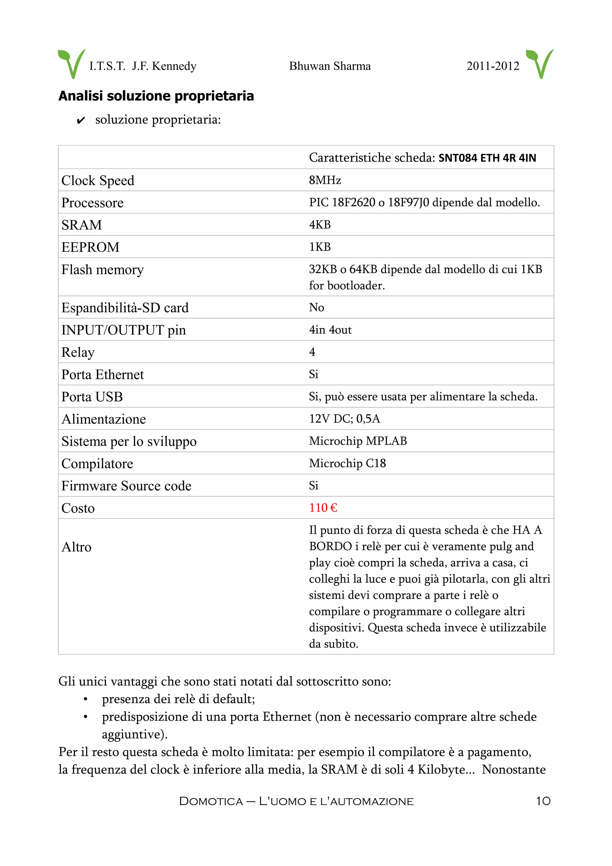 I.T.S.T. J.F. Kennedy Bhuwan Sharma 2011-2012
Analisi soluzione proprietaria
✔ soluzione proprietaria:
Caratteristiche scheda: SNT084 ETH 4R 4IN
Clock Speed 8MHz
Processore PIC 18F2620 o 18F97J0 dipende dal modello.
SRAM 4KB
EEPROM 1KB
Flash memory 32KB o 64KB dipende dal modello di cui 1KB
for bootloader.
Espandibilità-SD card No
INPUT/OUTPUT pin 4in 4out
Relay 4
Porta Ethernet Si
Porta USB Si, può essere usata per alimentare la scheda.
Alimentazione 12V DC; 0,5A
Sistema per lo sviluppo Microchip MPLAB
Compilatore Microchip C18
Firmware Source code Si
Costo 110 €
Altro
Il punto di forza di questa scheda è che HA A
BORDO i relè per cui è veramente pulg and
play cioè compri la scheda, arriva a casa, ci
colleghi la luce e puoi già pilotarla, con gli altri
sistemi devi comprare a parte i relè o
compilare o programmare o collegare altri
dispositivi. Questa scheda invece è utilizzabile
da subito.
Gli unici vantaggi che sono stati notati dal sottoscritto sono:
• presenza dei relè di default;
• predisposizione di una porta Ethernet (non è necessario comprare altre schede
aggiuntive).
Per il resto questa scheda è molto limitata: per esempio il compilatore è a pagamento,
la frequenza del clock è inferiore alla media, la SRAM è di soli 4 Kilobyte... Nonostante
Domotica – L'uomo e l'automazione 10
 