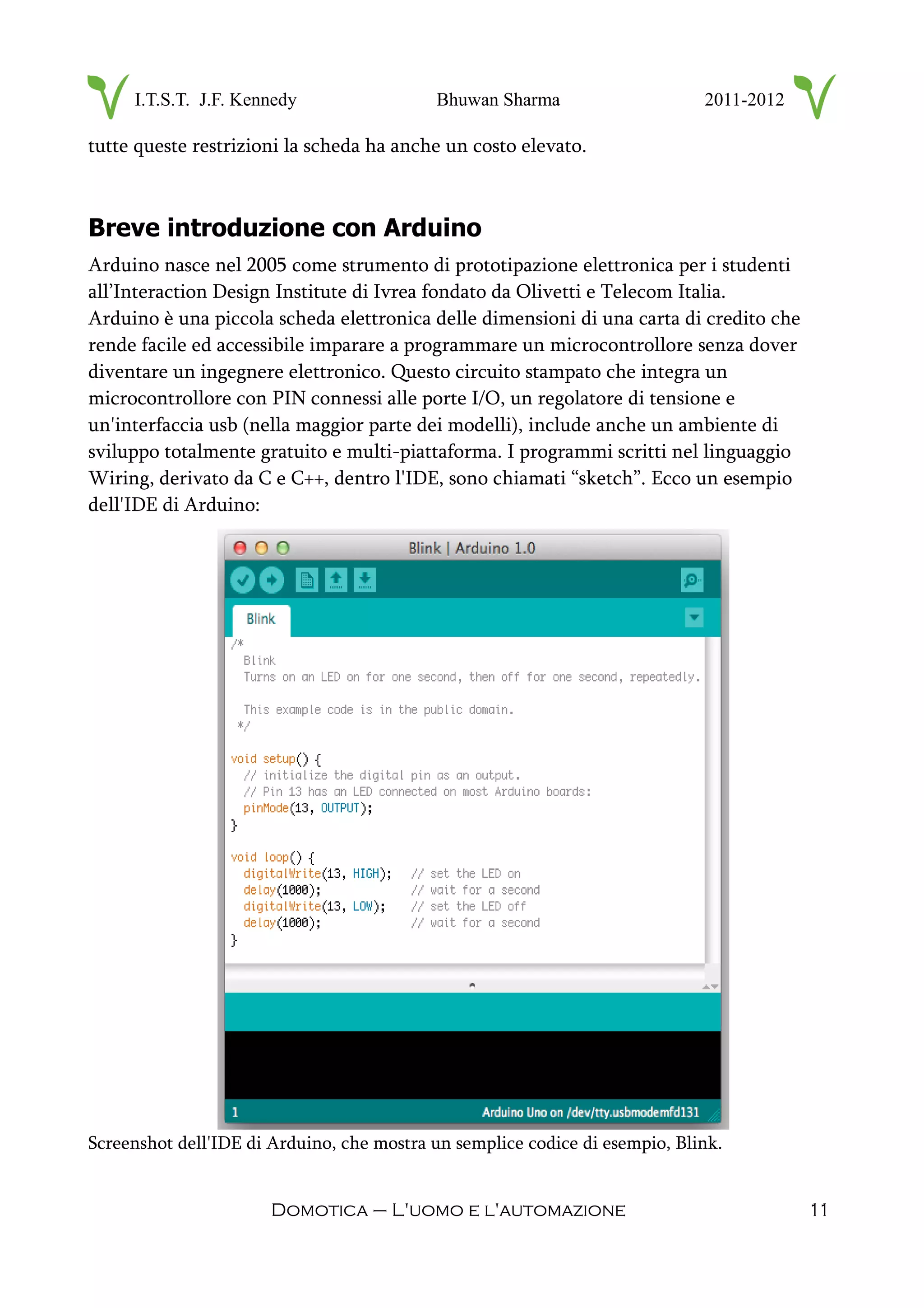 I.T.S.T. J.F. Kennedy Bhuwan Sharma 2011-2012
tutte queste restrizioni la scheda ha anche un costo elevato.
Breve introduzione con Arduino
Arduino nasce nel 2005 come strumento di prototipazione elettronica per i studenti
all’Interaction Design Institute di Ivrea fondato da Olivetti e Telecom Italia.
Arduino è una piccola scheda elettronica delle dimensioni di una carta di credito che
rende facile ed accessibile imparare a programmare un microcontrollore senza dover
diventare un ingegnere elettronico. Questo circuito stampato che integra un
microcontrollore con PIN connessi alle porte I/O, un regolatore di tensione e
un'interfaccia usb (nella maggior parte dei modelli), include anche un ambiente di
sviluppo totalmente gratuito e multi-piattaforma. I programmi scritti nel linguaggio
Wiring, derivato da C e C++, dentro l'IDE, sono chiamati “sketch”. Ecco un esempio
dell'IDE di Arduino:
Screenshot dell'IDE di Arduino, che mostra un semplice codice di esempio, Blink.
Domotica – L'uomo e l'automazione 11
 