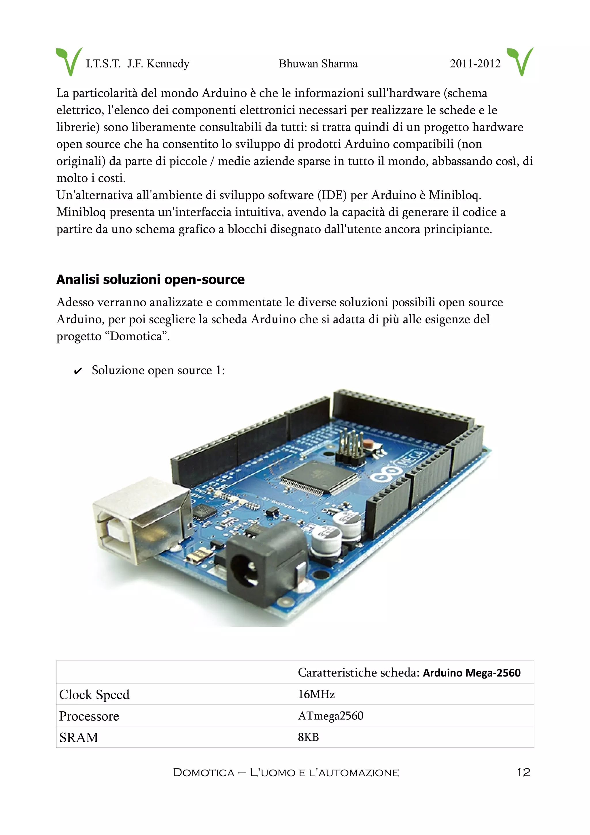I.T.S.T. J.F. Kennedy Bhuwan Sharma 2011-2012
La particolarità del mondo Arduino è che le informazioni sull'hardware (schema
elettrico, l'elenco dei componenti elettronici necessari per realizzare le schede e le
librerie) sono liberamente consultabili da tutti: si tratta quindi di un progetto hardware
open source che ha consentito lo sviluppo di prodotti Arduino compatibili (non
originali) da parte di piccole / medie aziende sparse in tutto il mondo, abbassando così, di
molto i costi.
Un'alternativa all'ambiente di sviluppo software (IDE) per Arduino è Minibloq.
Minibloq presenta un'interfaccia intuitiva, avendo la capacità di generare il codice a
partire da uno schema grafico a blocchi disegnato dall'utente ancora principiante.
Analisi soluzioni open-source
Adesso verranno analizzate e commentate le diverse soluzioni possibili open source
Arduino, per poi scegliere la scheda Arduino che si adatta di più alle esigenze del
progetto “Domotica”.
✔ Soluzione open source 1:
Caratteristiche scheda: Arduino Mega-2560
Clock Speed 16MHz
Processore ATmega2560
SRAM 8KB
Domotica – L'uomo e l'automazione 12
 