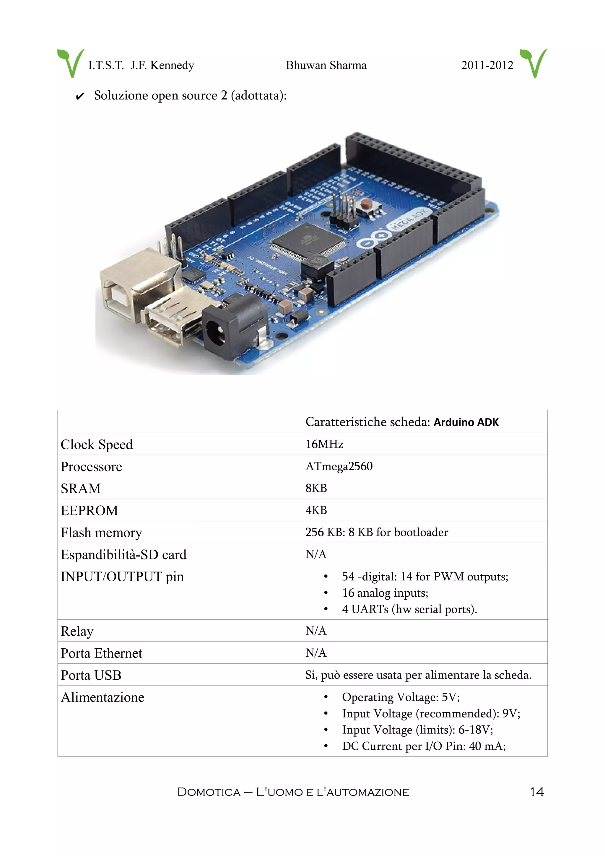 I.T.S.T. J.F. Kennedy Bhuwan Sharma 2011-2012
✔ Soluzione open source 2 (adottata):
Caratteristiche scheda: Arduino ADK
Clock Speed 16MHz
Processore ATmega2560
SRAM 8KB
EEPROM 4KB
Flash memory 256 KB: 8 KB for bootloader
Espandibilità-SD card N/A
INPUT/OUTPUT pin • 54 -digital: 14 for PWM outputs;
• 16 analog inputs;
• 4 UARTs (hw serial ports).
Relay N/A
Porta Ethernet N/A
Porta USB Si, può essere usata per alimentare la scheda.
Alimentazione • Operating Voltage: 5V;
• Input Voltage (recommended): 9V;
• Input Voltage (limits): 6-18V;
• DC Current per I/O Pin: 40 mA;
Domotica – L'uomo e l'automazione 14
 