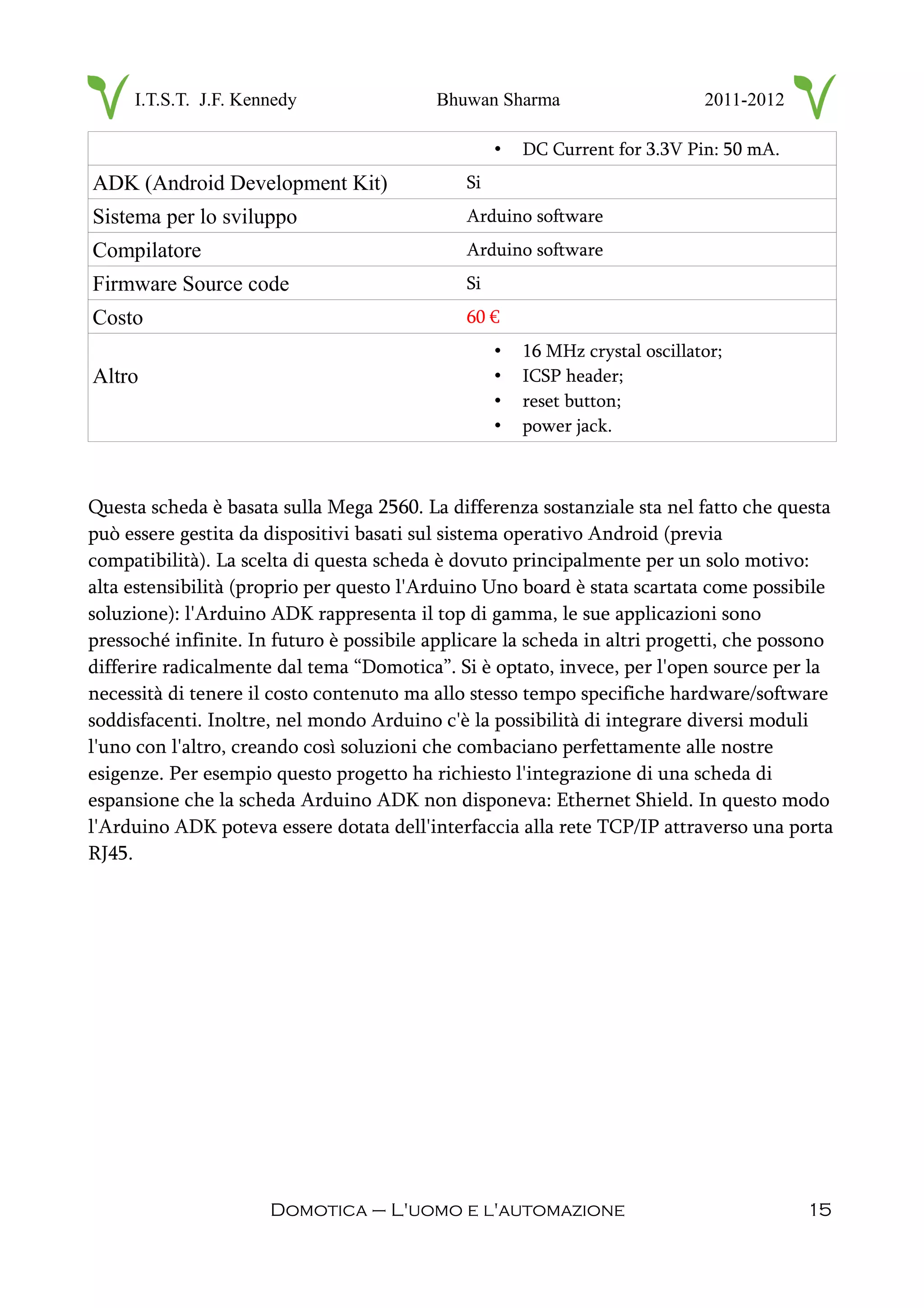 I.T.S.T. J.F. Kennedy Bhuwan Sharma 2011-2012
• DC Current for 3.3V Pin: 50 mA.
ADK (Android Development Kit) Si
Sistema per lo sviluppo Arduino software
Compilatore Arduino software
Firmware Source code Si
Costo 60 €
Altro
• 16 MHz crystal oscillator;
• ICSP header;
• reset button;
• power jack.
Questa scheda è basata sulla Mega 2560. La differenza sostanziale sta nel fatto che questa
può essere gestita da dispositivi basati sul sistema operativo Android (previa
compatibilità). La scelta di questa scheda è dovuto principalmente per un solo motivo:
alta estensibilità (proprio per questo l'Arduino Uno board è stata scartata come possibile
soluzione): l'Arduino ADK rappresenta il top di gamma, le sue applicazioni sono
pressoché infinite. In futuro è possibile applicare la scheda in altri progetti, che possono
differire radicalmente dal tema “Domotica”. Si è optato, invece, per l'open source per la
necessità di tenere il costo contenuto ma allo stesso tempo specifiche hardware/software
soddisfacenti. Inoltre, nel mondo Arduino c'è la possibilità di integrare diversi moduli
l'uno con l'altro, creando così soluzioni che combaciano perfettamente alle nostre
esigenze. Per esempio questo progetto ha richiesto l'integrazione di una scheda di
espansione che la scheda Arduino ADK non disponeva: Ethernet Shield. In questo modo
l'Arduino ADK poteva essere dotata dell'interfaccia alla rete TCP/IP attraverso una porta
RJ45.
Domotica – L'uomo e l'automazione 15
 