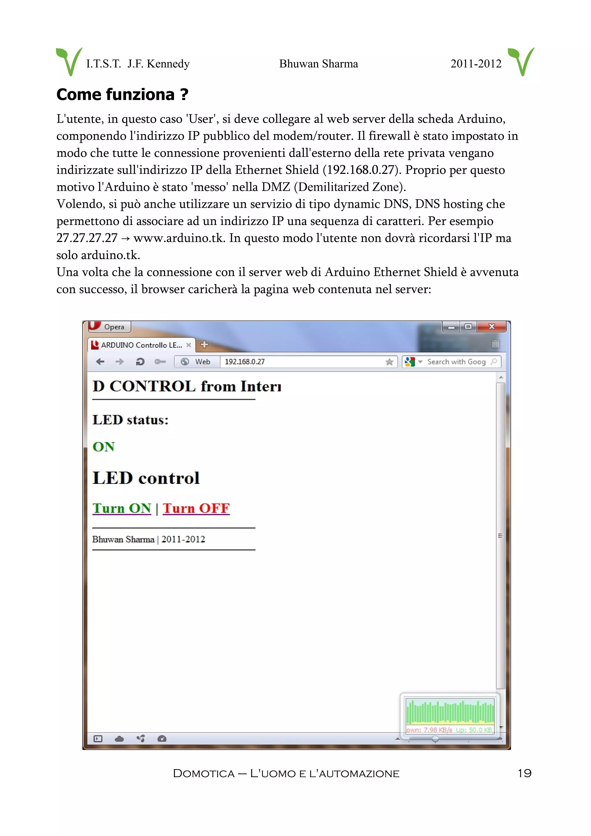 I.T.S.T. J.F. Kennedy Bhuwan Sharma 2011-2012
Come funziona ?
L'utente, in questo caso 'User', si deve collegare al web server della scheda Arduino,
componendo l'indirizzo IP pubblico del modem/router. Il firewall è stato impostato in
modo che tutte le connessione provenienti dall'esterno della rete privata vengano
indirizzate sull'indirizzo IP della Ethernet Shield (192.168.0.27). Proprio per questo
motivo l'Arduino è stato 'messo' nella DMZ (Demilitarized Zone).
Volendo, si può anche utilizzare un servizio di tipo dynamic DNS, DNS hosting che
permettono di associare ad un indirizzo IP una sequenza di caratteri. Per esempio
27.27.27.27 www.arduino.tk. In questo modo l'utente non dovrà ricordarsi l'IP ma→
solo arduino.tk.
Una volta che la connessione con il server web di Arduino Ethernet Shield è avvenuta
con successo, il browser caricherà la pagina web contenuta nel server:
Domotica – L'uomo e l'automazione 19
 