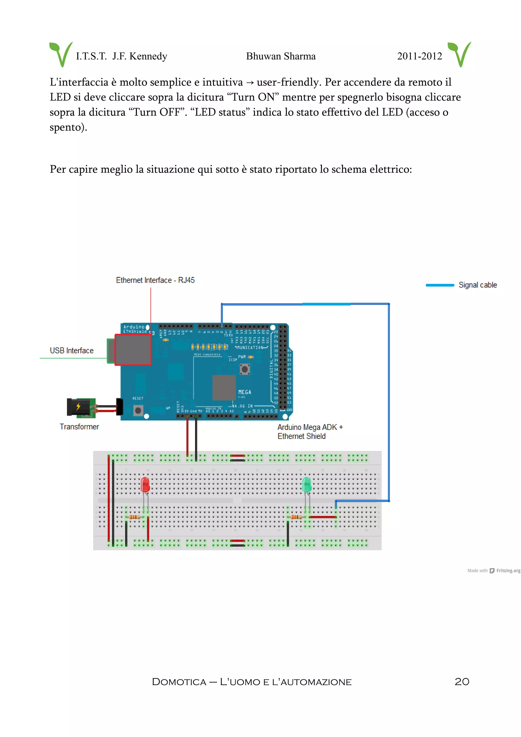 I.T.S.T. J.F. Kennedy Bhuwan Sharma 2011-2012
L'interfaccia è molto semplice e intuitiva user-friendly. Per accendere da remoto il→
LED si deve cliccare sopra la dicitura “Turn ON” mentre per spegnerlo bisogna cliccare
sopra la dicitura “Turn OFF”. “LED status” indica lo stato effettivo del LED (acceso o
spento).
Per capire meglio la situazione qui sotto è stato riportato lo schema elettrico:
Domotica – L'uomo e l'automazione 20
 