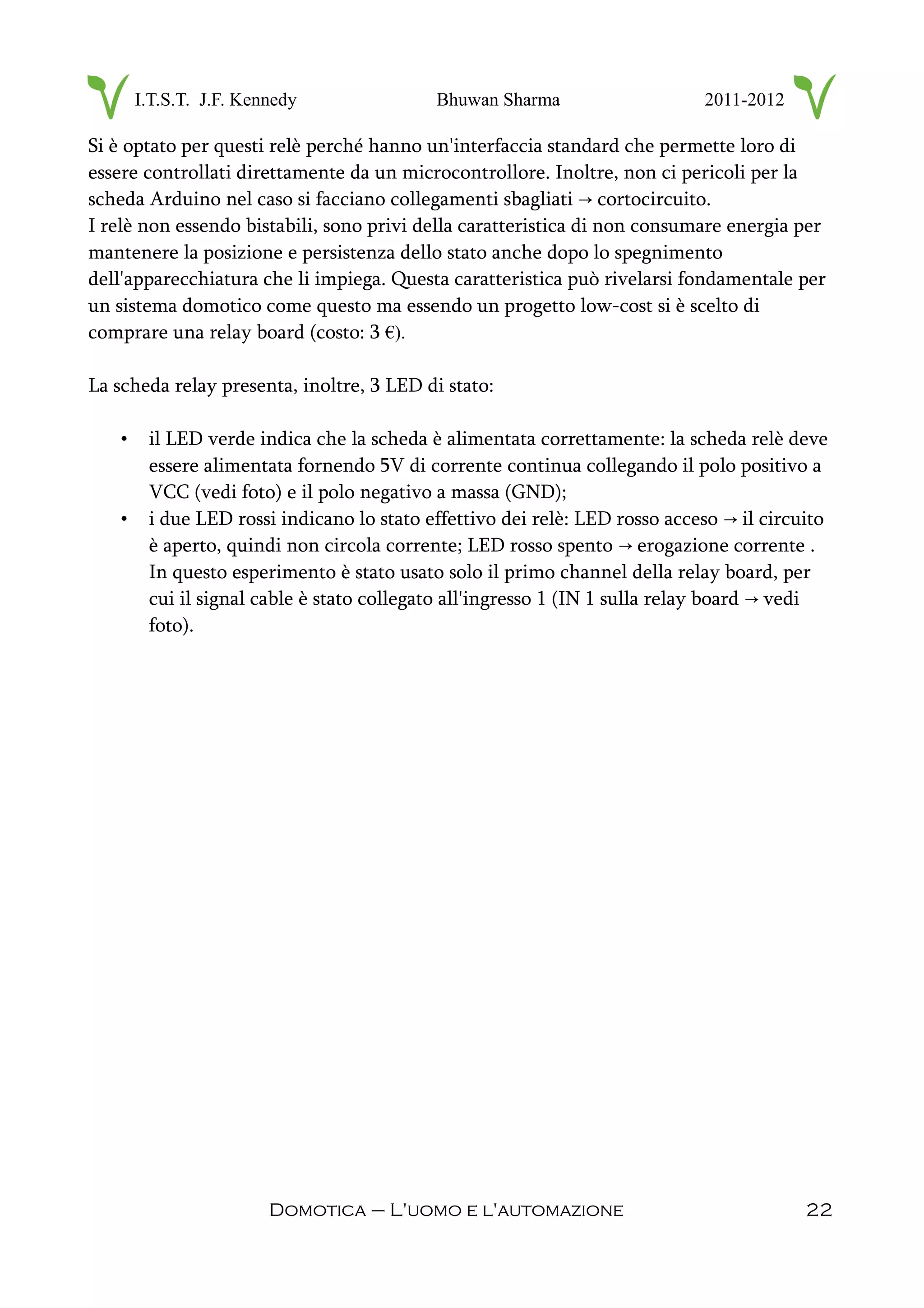 I.T.S.T. J.F. Kennedy Bhuwan Sharma 2011-2012
Si è optato per questi relè perché hanno un'interfaccia standard che permette loro di
essere controllati direttamente da un microcontrollore. Inoltre, non ci pericoli per la
scheda Arduino nel caso si facciano collegamenti sbagliati cortocircuito.→
I relè non essendo bistabili, sono privi della caratteristica di non consumare energia per
mantenere la posizione e persistenza dello stato anche dopo lo spegnimento
dell'apparecchiatura che li impiega. Questa caratteristica può rivelarsi fondamentale per
un sistema domotico come questo ma essendo un progetto low-cost si è scelto di
comprare una relay board (costo: 3 €).
La scheda relay presenta, inoltre, 3 LED di stato:
• il LED verde indica che la scheda è alimentata correttamente: la scheda relè deve
essere alimentata fornendo 5V di corrente continua collegando il polo positivo a
VCC (vedi foto) e il polo negativo a massa (GND);
• i due LED rossi indicano lo stato effettivo dei relè: LED rosso acceso il circuito→
è aperto, quindi non circola corrente; LED rosso spento erogazione corrente .→
In questo esperimento è stato usato solo il primo channel della relay board, per
cui il signal cable è stato collegato all'ingresso 1 (IN 1 sulla relay board vedi→
foto).
Domotica – L'uomo e l'automazione 22
 