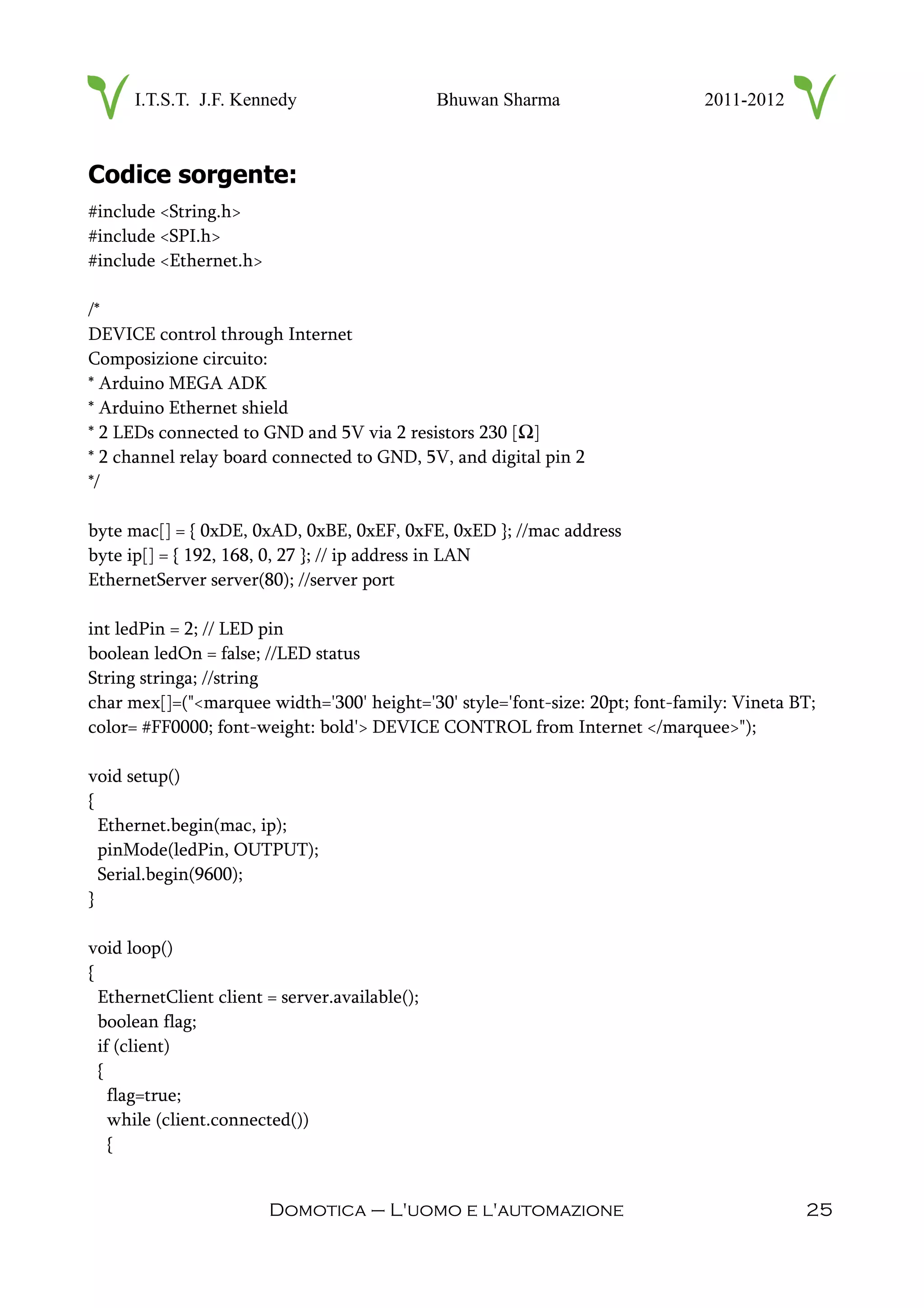 I.T.S.T. J.F. Kennedy Bhuwan Sharma 2011-2012
Codice sorgente:
#include <String.h>
#include <SPI.h>
#include <Ethernet.h>
/*
DEVICE control through Internet
Composizione circuito:
* Arduino MEGA ADK
* Arduino Ethernet shield
* 2 LEDs connected to GND and 5V via 2 resistors 230 [Ω]
* 2 channel relay board connected to GND, 5V, and digital pin 2
*/
byte mac[] = { 0xDE, 0xAD, 0xBE, 0xEF, 0xFE, 0xED }; //mac address
byte ip[] = { 192, 168, 0, 27 }; // ip address in LAN
EthernetServer server(80); //server port
int ledPin = 2; // LED pin
boolean ledOn = false; //LED status
String stringa; //string
char mex[]=("<marquee width='300' height='30' style='font-size: 20pt; font-family: Vineta BT;
color= #FF0000; font-weight: bold'> DEVICE CONTROL from Internet </marquee>");
void setup()
{
Ethernet.begin(mac, ip);
pinMode(ledPin, OUTPUT);
Serial.begin(9600);
}
void loop()
{
EthernetClient client = server.available();
boolean flag;
if (client)
{
flag=true;
while (client.connected())
{
Domotica – L'uomo e l'automazione 25
 