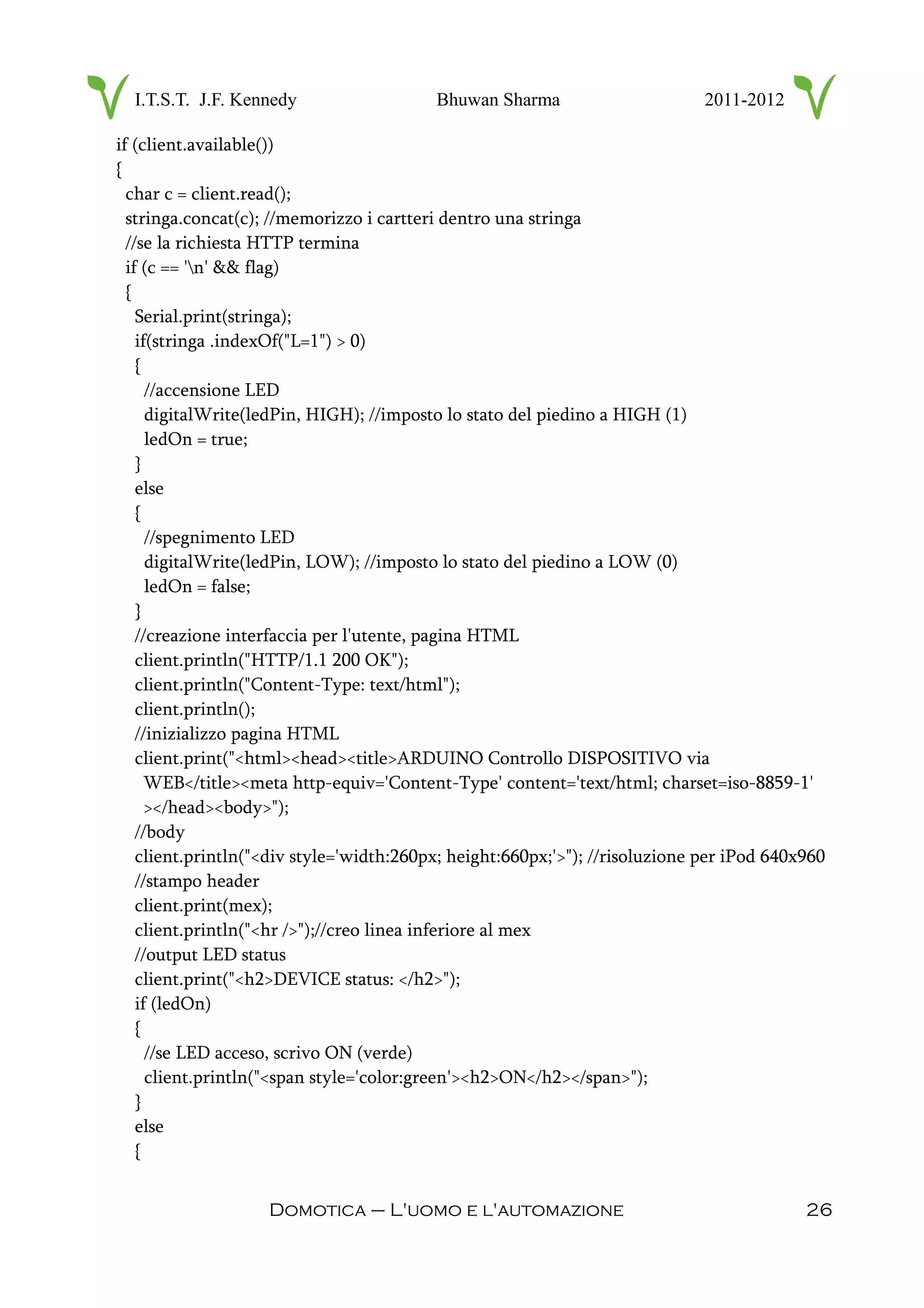 I.T.S.T. J.F. Kennedy Bhuwan Sharma 2011-2012
if (client.available())
{
char c = client.read();
stringa.concat(c); //memorizzo i cartteri dentro una stringa
//se la richiesta HTTP termina
if (c == 'n' && flag)
{
Serial.print(stringa);
if(stringa .indexOf("L=1") > 0)
{
//accensione LED
digitalWrite(ledPin, HIGH); //imposto lo stato del piedino a HIGH (1)
ledOn = true;
}
else
{
//spegnimento LED
digitalWrite(ledPin, LOW); //imposto lo stato del piedino a LOW (0)
ledOn = false;
}
//creazione interfaccia per l'utente, pagina HTML
client.println("HTTP/1.1 200 OK");
client.println("Content-Type: text/html");
client.println();
//inizializzo pagina HTML
client.print("<html><head><title>ARDUINO Controllo DISPOSITIVO via
WEB</title><meta http-equiv='Content-Type' content='text/html; charset=iso-8859-1'
></head><body>");
//body
client.println("<div style='width:260px; height:660px;'>"); //risoluzione per iPod 640x960
//stampo header
client.print(mex);
client.println("<hr />");//creo linea inferiore al mex
//output LED status
client.print("<h2>DEVICE status: </h2>");
if (ledOn)
{
//se LED acceso, scrivo ON (verde)
client.println("<span style='color:green'><h2>ON</h2></span>");
}
else
{
Domotica – L'uomo e l'automazione 26
 