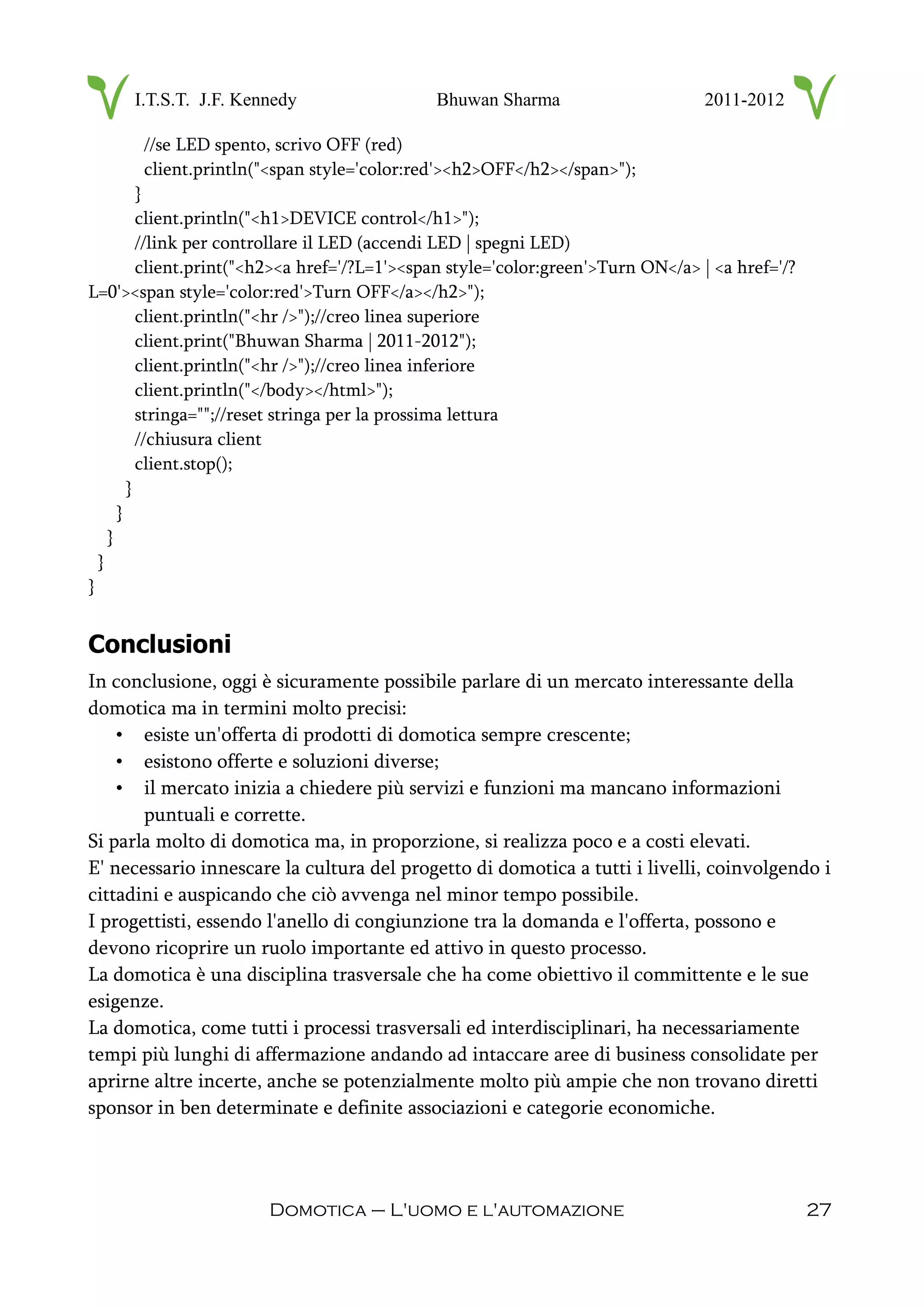 I.T.S.T. J.F. Kennedy Bhuwan Sharma 2011-2012
//se LED spento, scrivo OFF (red)
client.println("<span style='color:red'><h2>OFF</h2></span>");
}
client.println("<h1>DEVICE control</h1>");
//link per controllare il LED (accendi LED | spegni LED)
client.print("<h2><a href='/?L=1'><span style='color:green'>Turn ON</a> | <a href='/?
L=0'><span style='color:red'>Turn OFF</a></h2>");
client.println("<hr />");//creo linea superiore
client.print("Bhuwan Sharma | 2011-2012");
client.println("<hr />");//creo linea inferiore
client.println("</body></html>");
stringa="";//reset stringa per la prossima lettura
//chiusura client
client.stop();
}
}
}
}
}
Conclusioni
In conclusione, oggi è sicuramente possibile parlare di un mercato interessante della
domotica ma in termini molto precisi:
• esiste un'offerta di prodotti di domotica sempre crescente;
• esistono offerte e soluzioni diverse;
• il mercato inizia a chiedere più servizi e funzioni ma mancano informazioni
puntuali e corrette.
Si parla molto di domotica ma, in proporzione, si realizza poco e a costi elevati.
E' necessario innescare la cultura del progetto di domotica a tutti i livelli, coinvolgendo i
cittadini e auspicando che ciò avvenga nel minor tempo possibile.
I progettisti, essendo l'anello di congiunzione tra la domanda e l'offerta, possono e
devono ricoprire un ruolo importante ed attivo in questo processo.
La domotica è una disciplina trasversale che ha come obiettivo il committente e le sue
esigenze.
La domotica, come tutti i processi trasversali ed interdisciplinari, ha necessariamente
tempi più lunghi di affermazione andando ad intaccare aree di business consolidate per
aprirne altre incerte, anche se potenzialmente molto più ampie che non trovano diretti
sponsor in ben determinate e definite associazioni e categorie economiche.
Domotica – L'uomo e l'automazione 27
 