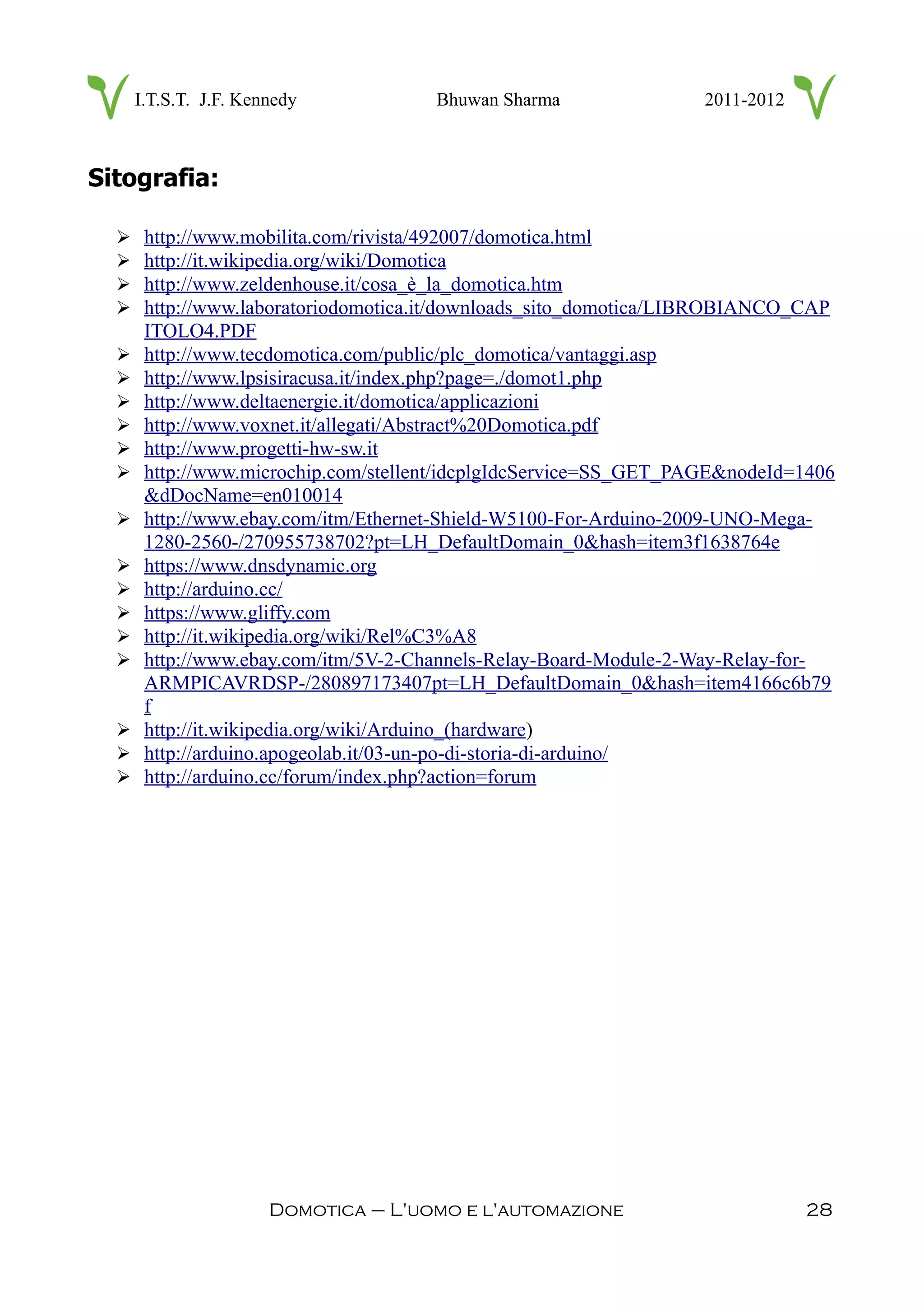 I.T.S.T. J.F. Kennedy Bhuwan Sharma 2011-2012
Sitografia:
➢ http://www.mobilita.com/rivista/492007/domotica.html
➢ http://it.wikipedia.org/wiki/Domotica
➢ http://www.zeldenhouse.it/cosa_è_la_domotica.htm
➢ http://www.laboratoriodomotica.it/downloads_sito_domotica/LIBROBIANCO_CAP
ITOLO4.PDF
➢ http://www.tecdomotica.com/public/plc_domotica/vantaggi.asp
➢ http://www.lpsisiracusa.it/index.php?page=./domot1.php
➢ http://www.deltaenergie.it/domotica/applicazioni
➢ http://www.voxnet.it/allegati/Abstract%20Domotica.pdf
➢ http://www.progetti-hw-sw.it
➢ http://www.microchip.com/stellent/idcplgIdcService=SS_GET_PAGE&nodeId=1406
&dDocName=en010014
➢ http://www.ebay.com/itm/Ethernet-Shield-W5100-For-Arduino-2009-UNO-Mega-
1280-2560-/270955738702?pt=LH_DefaultDomain_0&hash=item3f1638764e
➢ https://www.dnsdynamic.org
➢ http://arduino.cc/
➢ https://www.gliffy.com
➢ http://it.wikipedia.org/wiki/Rel%C3%A8
➢ http://www.ebay.com/itm/5V-2-Channels-Relay-Board-Module-2-Way-Relay-for-
ARMPICAVRDSP-/280897173407pt=LH_DefaultDomain_0&hash=item4166c6b79
f
➢ http://it.wikipedia.org/wiki/Arduino_(hardware)
➢ http://arduino.apogeolab.it/03-un-po-di-storia-di-arduino/
➢ http://arduino.cc/forum/index.php?action=forum
Domotica – L'uomo e l'automazione 28
 
