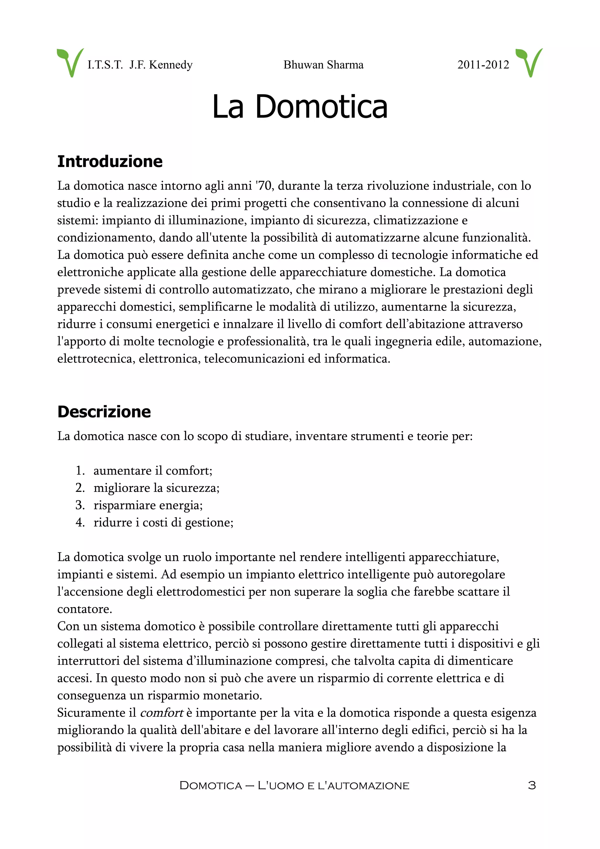 I.T.S.T. J.F. Kennedy Bhuwan Sharma 2011-2012
La Domotica
Introduzione
La domotica nasce intorno agli anni '70, durante la terza rivoluzione industriale, con lo
studio e la realizzazione dei primi progetti che consentivano la connessione di alcuni
sistemi: impianto di illuminazione, impianto di sicurezza, climatizzazione e
condizionamento, dando all'utente la possibilità di automatizzarne alcune funzionalità.
La domotica può essere definita anche come un complesso di tecnologie informatiche ed
elettroniche applicate alla gestione delle apparecchiature domestiche. La domotica
prevede sistemi di controllo automatizzato, che mirano a migliorare le prestazioni degli
apparecchi domestici, semplificarne le modalità di utilizzo, aumentarne la sicurezza,
ridurre i consumi energetici e innalzare il livello di comfort dell’abitazione attraverso
l'apporto di molte tecnologie e professionalità, tra le quali ingegneria edile, automazione,
elettrotecnica, elettronica, telecomunicazioni ed informatica.
Descrizione
La domotica nasce con lo scopo di studiare, inventare strumenti e teorie per:
1. aumentare il comfort;
2. migliorare la sicurezza;
3. risparmiare energia;
4. ridurre i costi di gestione;
La domotica svolge un ruolo importante nel rendere intelligenti apparecchiature,
impianti e sistemi. Ad esempio un impianto elettrico intelligente può autoregolare
l'accensione degli elettrodomestici per non superare la soglia che farebbe scattare il
contatore.
Con un sistema domotico è possibile controllare direttamente tutti gli apparecchi
collegati al sistema elettrico, perciò si possono gestire direttamente tutti i dispositivi e gli
interruttori del sistema d’illuminazione compresi, che talvolta capita di dimenticare
accesi. In questo modo non si può che avere un risparmio di corrente elettrica e di
conseguenza un risparmio monetario.
Sicuramente il comfort è importante per la vita e la domotica risponde a questa esigenza
migliorando la qualità dell'abitare e del lavorare all'interno degli edifici, perciò si ha la
possibilità di vivere la propria casa nella maniera migliore avendo a disposizione la
Domotica – L'uomo e l'automazione 3
 