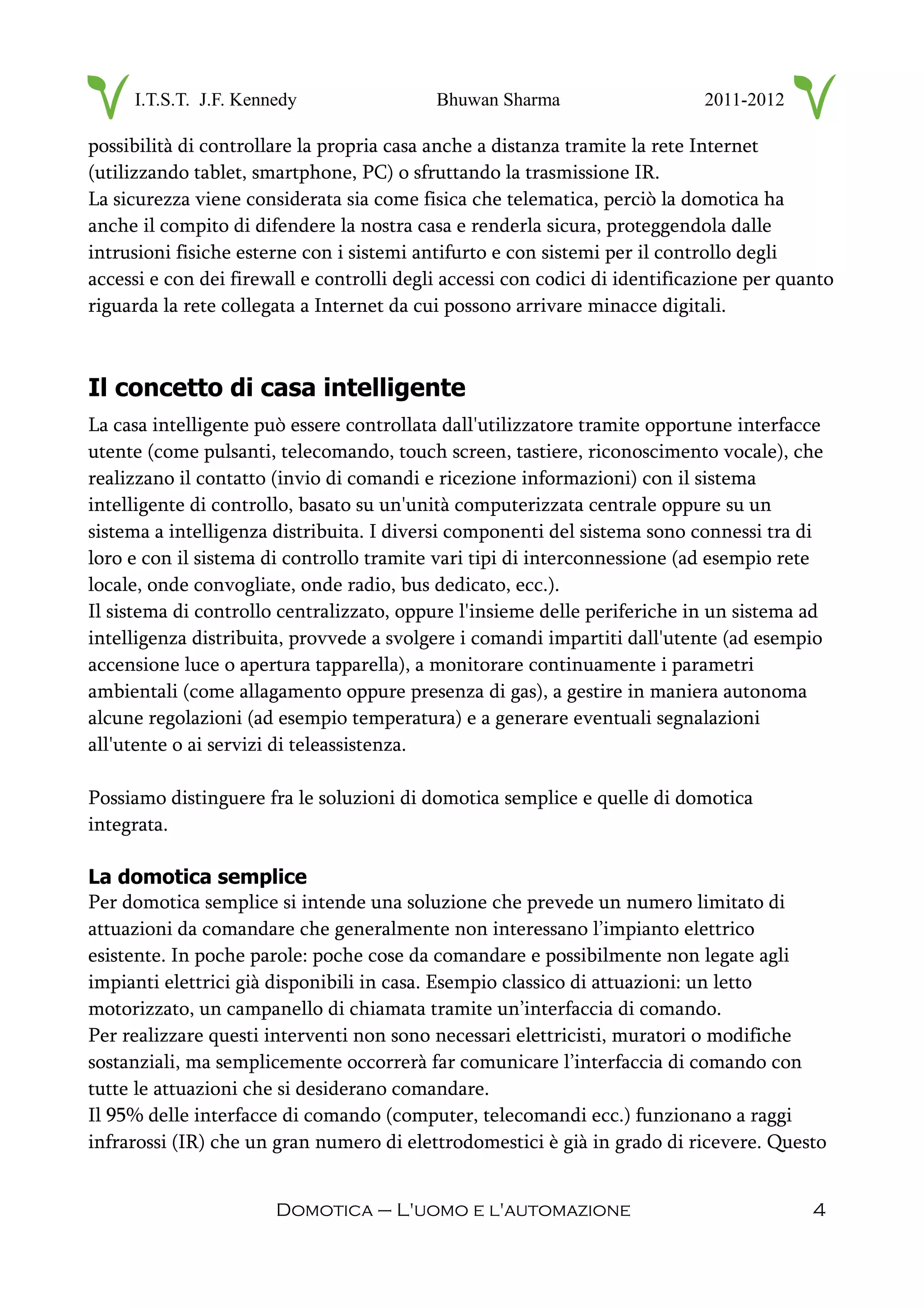 I.T.S.T. J.F. Kennedy Bhuwan Sharma 2011-2012
possibilità di controllare la propria casa anche a distanza tramite la rete Internet
(utilizzando tablet, smartphone, PC) o sfruttando la trasmissione IR.
La sicurezza viene considerata sia come fisica che telematica, perciò la domotica ha
anche il compito di difendere la nostra casa e renderla sicura, proteggendola dalle
intrusioni fisiche esterne con i sistemi antifurto e con sistemi per il controllo degli
accessi e con dei firewall e controlli degli accessi con codici di identificazione per quanto
riguarda la rete collegata a Internet da cui possono arrivare minacce digitali.
Il concetto di casa intelligente
La casa intelligente può essere controllata dall'utilizzatore tramite opportune interfacce
utente (come pulsanti, telecomando, touch screen, tastiere, riconoscimento vocale), che
realizzano il contatto (invio di comandi e ricezione informazioni) con il sistema
intelligente di controllo, basato su un'unità computerizzata centrale oppure su un
sistema a intelligenza distribuita. I diversi componenti del sistema sono connessi tra di
loro e con il sistema di controllo tramite vari tipi di interconnessione (ad esempio rete
locale, onde convogliate, onde radio, bus dedicato, ecc.).
Il sistema di controllo centralizzato, oppure l'insieme delle periferiche in un sistema ad
intelligenza distribuita, provvede a svolgere i comandi impartiti dall'utente (ad esempio
accensione luce o apertura tapparella), a monitorare continuamente i parametri
ambientali (come allagamento oppure presenza di gas), a gestire in maniera autonoma
alcune regolazioni (ad esempio temperatura) e a generare eventuali segnalazioni
all'utente o ai servizi di teleassistenza.
Possiamo distinguere fra le soluzioni di domotica semplice e quelle di domotica
integrata.
La domotica semplice
Per domotica semplice si intende una soluzione che prevede un numero limitato di
attuazioni da comandare che generalmente non interessano l’impianto elettrico
esistente. In poche parole: poche cose da comandare e possibilmente non legate agli
impianti elettrici già disponibili in casa. Esempio classico di attuazioni: un letto
motorizzato, un campanello di chiamata tramite un’interfaccia di comando.
Per realizzare questi interventi non sono necessari elettricisti, muratori o modifiche
sostanziali, ma semplicemente occorrerà far comunicare l’interfaccia di comando con
tutte le attuazioni che si desiderano comandare.
Il 95% delle interfacce di comando (computer, telecomandi ecc.) funzionano a raggi
infrarossi (IR) che un gran numero di elettrodomestici è già in grado di ricevere. Questo
Domotica – L'uomo e l'automazione 4
 