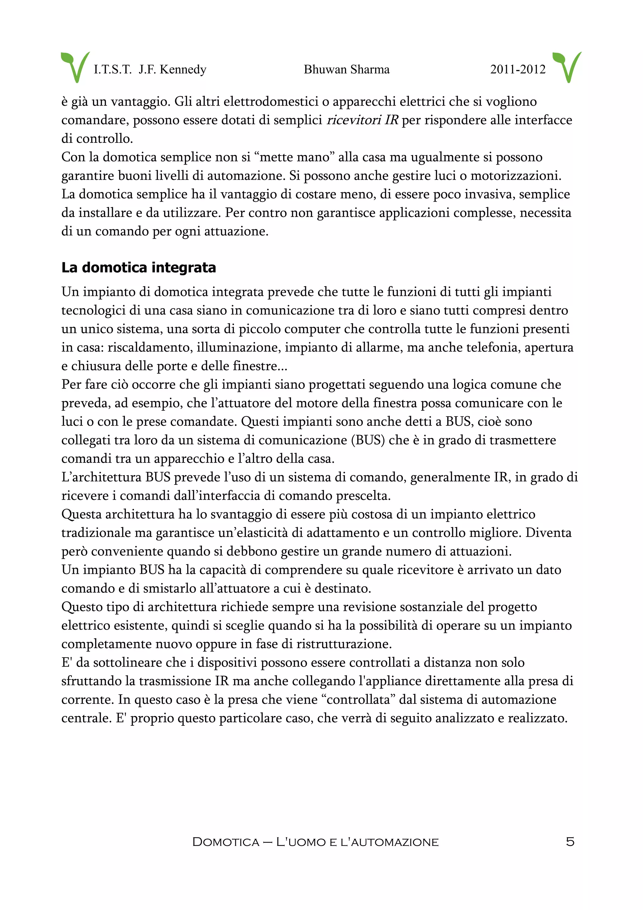 I.T.S.T. J.F. Kennedy Bhuwan Sharma 2011-2012
è già un vantaggio. Gli altri elettrodomestici o apparecchi elettrici che si vogliono
comandare, possono essere dotati di semplici ricevitori IR per rispondere alle interfacce
di controllo.
Con la domotica semplice non si “mette mano” alla casa ma ugualmente si possono
garantire buoni livelli di automazione. Si possono anche gestire luci o motorizzazioni.
La domotica semplice ha il vantaggio di costare meno, di essere poco invasiva, semplice
da installare e da utilizzare. Per contro non garantisce applicazioni complesse, necessita
di un comando per ogni attuazione.
La domotica integrata
Un impianto di domotica integrata prevede che tutte le funzioni di tutti gli impianti
tecnologici di una casa siano in comunicazione tra di loro e siano tutti compresi dentro
un unico sistema, una sorta di piccolo computer che controlla tutte le funzioni presenti
in casa: riscaldamento, illuminazione, impianto di allarme, ma anche telefonia, apertura
e chiusura delle porte e delle finestre...
Per fare ciò occorre che gli impianti siano progettati seguendo una logica comune che
preveda, ad esempio, che l’attuatore del motore della finestra possa comunicare con le
luci o con le prese comandate. Questi impianti sono anche detti a BUS, cioè sono
collegati tra loro da un sistema di comunicazione (BUS) che è in grado di trasmettere
comandi tra un apparecchio e l’altro della casa.
L’architettura BUS prevede l’uso di un sistema di comando, generalmente IR, in grado di
ricevere i comandi dall’interfaccia di comando prescelta.
Questa architettura ha lo svantaggio di essere più costosa di un impianto elettrico
tradizionale ma garantisce un’elasticità di adattamento e un controllo migliore. Diventa
però conveniente quando si debbono gestire un grande numero di attuazioni.
Un impianto BUS ha la capacità di comprendere su quale ricevitore è arrivato un dato
comando e di smistarlo all’attuatore a cui è destinato.
Questo tipo di architettura richiede sempre una revisione sostanziale del progetto
elettrico esistente, quindi si sceglie quando si ha la possibilità di operare su un impianto
completamente nuovo oppure in fase di ristrutturazione.
E' da sottolineare che i dispositivi possono essere controllati a distanza non solo
sfruttando la trasmissione IR ma anche collegando l'appliance direttamente alla presa di
corrente. In questo caso è la presa che viene “controllata” dal sistema di automazione
centrale. E' proprio questo particolare caso, che verrà di seguito analizzato e realizzato.
Domotica – L'uomo e l'automazione 5
 