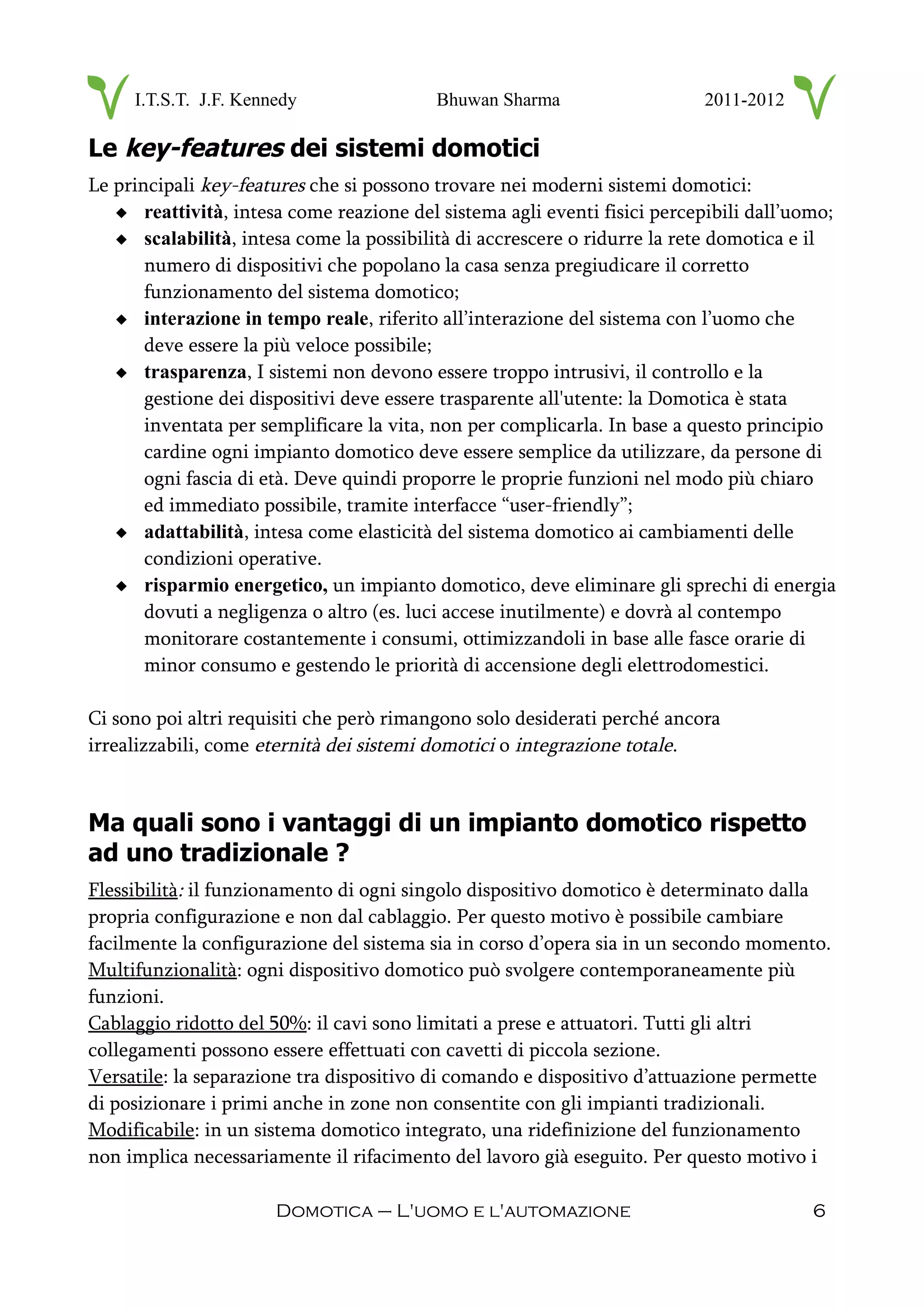 I.T.S.T. J.F. Kennedy Bhuwan Sharma 2011-2012
Le key-features dei sistemi domotici
Le principali key-features che si possono trovare nei moderni sistemi domotici:
 reattività, intesa come reazione del sistema agli eventi fisici percepibili dall’uomo;
 scalabilità, intesa come la possibilità di accrescere o ridurre la rete domotica e il
numero di dispositivi che popolano la casa senza pregiudicare il corretto
funzionamento del sistema domotico;
 interazione in tempo reale, riferito all’interazione del sistema con l’uomo che
deve essere la più veloce possibile;
 trasparenza, I sistemi non devono essere troppo intrusivi, il controllo e la
gestione dei dispositivi deve essere trasparente all'utente: la Domotica è stata
inventata per semplificare la vita, non per complicarla. In base a questo principio
cardine ogni impianto domotico deve essere semplice da utilizzare, da persone di
ogni fascia di età. Deve quindi proporre le proprie funzioni nel modo più chiaro
ed immediato possibile, tramite interfacce “user-friendly”;
 adattabilità, intesa come elasticità del sistema domotico ai cambiamenti delle
condizioni operative.
 risparmio energetico, un impianto domotico, deve eliminare gli sprechi di energia
dovuti a negligenza o altro (es. luci accese inutilmente) e dovrà al contempo
monitorare costantemente i consumi, ottimizzandoli in base alle fasce orarie di
minor consumo e gestendo le priorità di accensione degli elettrodomestici.
Ci sono poi altri requisiti che però rimangono solo desiderati perché ancora
irrealizzabili, come eternità dei sistemi domotici o integrazione totale.
Ma quali sono i vantaggi di un impianto domotico rispetto
ad uno tradizionale ?
Flessibilità: il funzionamento di ogni singolo dispositivo domotico è determinato dalla
propria configurazione e non dal cablaggio. Per questo motivo è possibile cambiare
facilmente la configurazione del sistema sia in corso d’opera sia in un secondo momento.
Multifunzionalità: ogni dispositivo domotico può svolgere contemporaneamente più
funzioni.
Cablaggio ridotto del 50%: il cavi sono limitati a prese e attuatori. Tutti gli altri
collegamenti possono essere effettuati con cavetti di piccola sezione.
Versatile: la separazione tra dispositivo di comando e dispositivo d’attuazione permette
di posizionare i primi anche in zone non consentite con gli impianti tradizionali.
Modificabile: in un sistema domotico integrato, una ridefinizione del funzionamento
non implica necessariamente il rifacimento del lavoro già eseguito. Per questo motivo i
Domotica – L'uomo e l'automazione 6
 