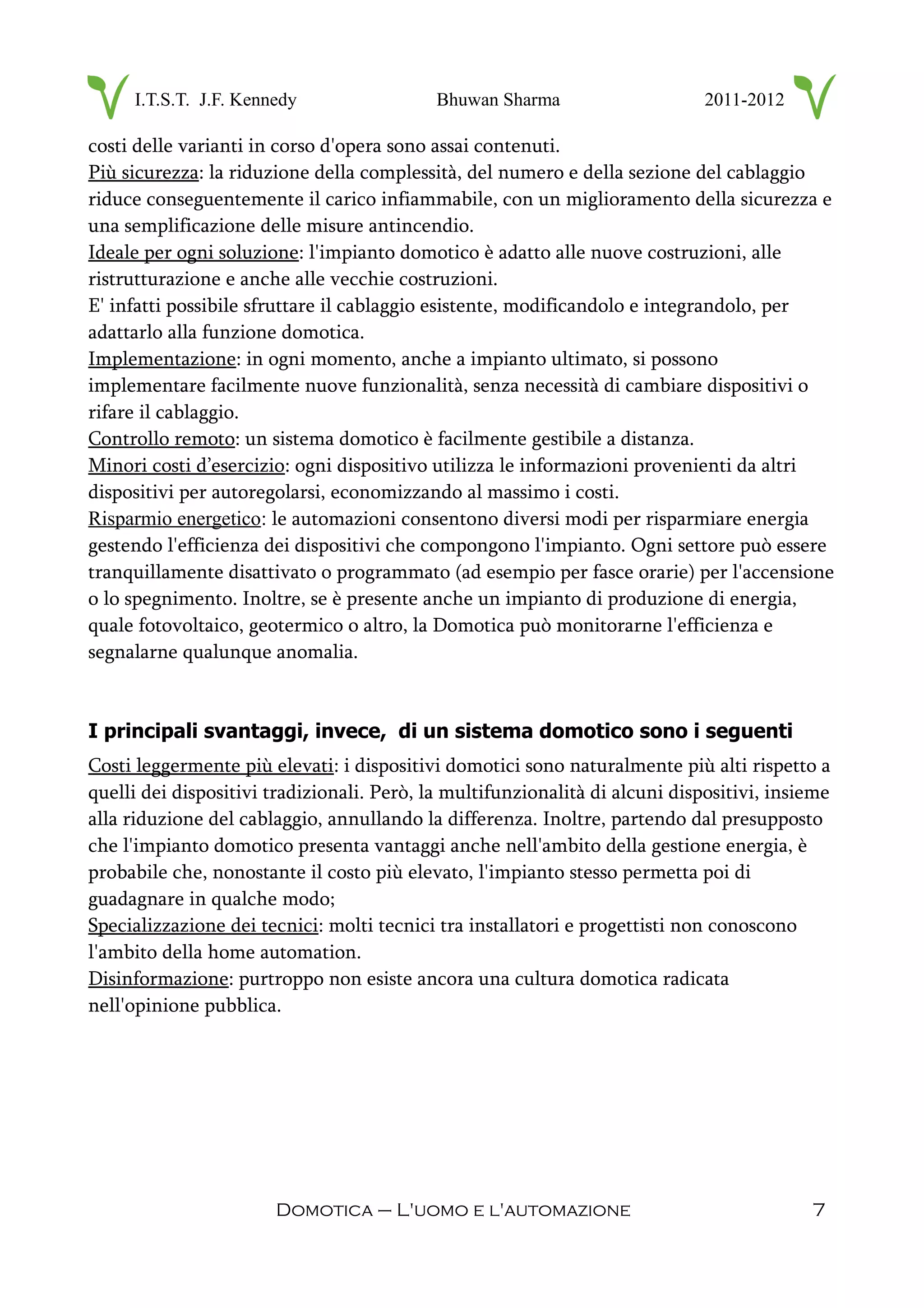 I.T.S.T. J.F. Kennedy Bhuwan Sharma 2011-2012
costi delle varianti in corso d'opera sono assai contenuti.
Più sicurezza: la riduzione della complessità, del numero e della sezione del cablaggio
riduce conseguentemente il carico infiammabile, con un miglioramento della sicurezza e
una semplificazione delle misure antincendio.
Ideale per ogni soluzione: l'impianto domotico è adatto alle nuove costruzioni, alle
ristrutturazione e anche alle vecchie costruzioni.
E' infatti possibile sfruttare il cablaggio esistente, modificandolo e integrandolo, per
adattarlo alla funzione domotica.
Implementazione: in ogni momento, anche a impianto ultimato, si possono
implementare facilmente nuove funzionalità, senza necessità di cambiare dispositivi o
rifare il cablaggio.
Controllo remoto: un sistema domotico è facilmente gestibile a distanza.
Minori costi d’esercizio: ogni dispositivo utilizza le informazioni provenienti da altri
dispositivi per autoregolarsi, economizzando al massimo i costi.
Risparmio energetico: le automazioni consentono diversi modi per risparmiare energia
gestendo l'efficienza dei dispositivi che compongono l'impianto. Ogni settore può essere
tranquillamente disattivato o programmato (ad esempio per fasce orarie) per l'accensione
o lo spegnimento. Inoltre, se è presente anche un impianto di produzione di energia,
quale fotovoltaico, geotermico o altro, la Domotica può monitorarne l'efficienza e
segnalarne qualunque anomalia.
I principali svantaggi, invece, di un sistema domotico sono i seguenti
Costi leggermente più elevati: i dispositivi domotici sono naturalmente più alti rispetto a
quelli dei dispositivi tradizionali. Però, la multifunzionalità di alcuni dispositivi, insieme
alla riduzione del cablaggio, annullando la differenza. Inoltre, partendo dal presupposto
che l'impianto domotico presenta vantaggi anche nell'ambito della gestione energia, è
probabile che, nonostante il costo più elevato, l'impianto stesso permetta poi di
guadagnare in qualche modo;
Specializzazione dei tecnici: molti tecnici tra installatori e progettisti non conoscono
l'ambito della home automation.
Disinformazione: purtroppo non esiste ancora una cultura domotica radicata
nell'opinione pubblica.
Domotica – L'uomo e l'automazione 7
 