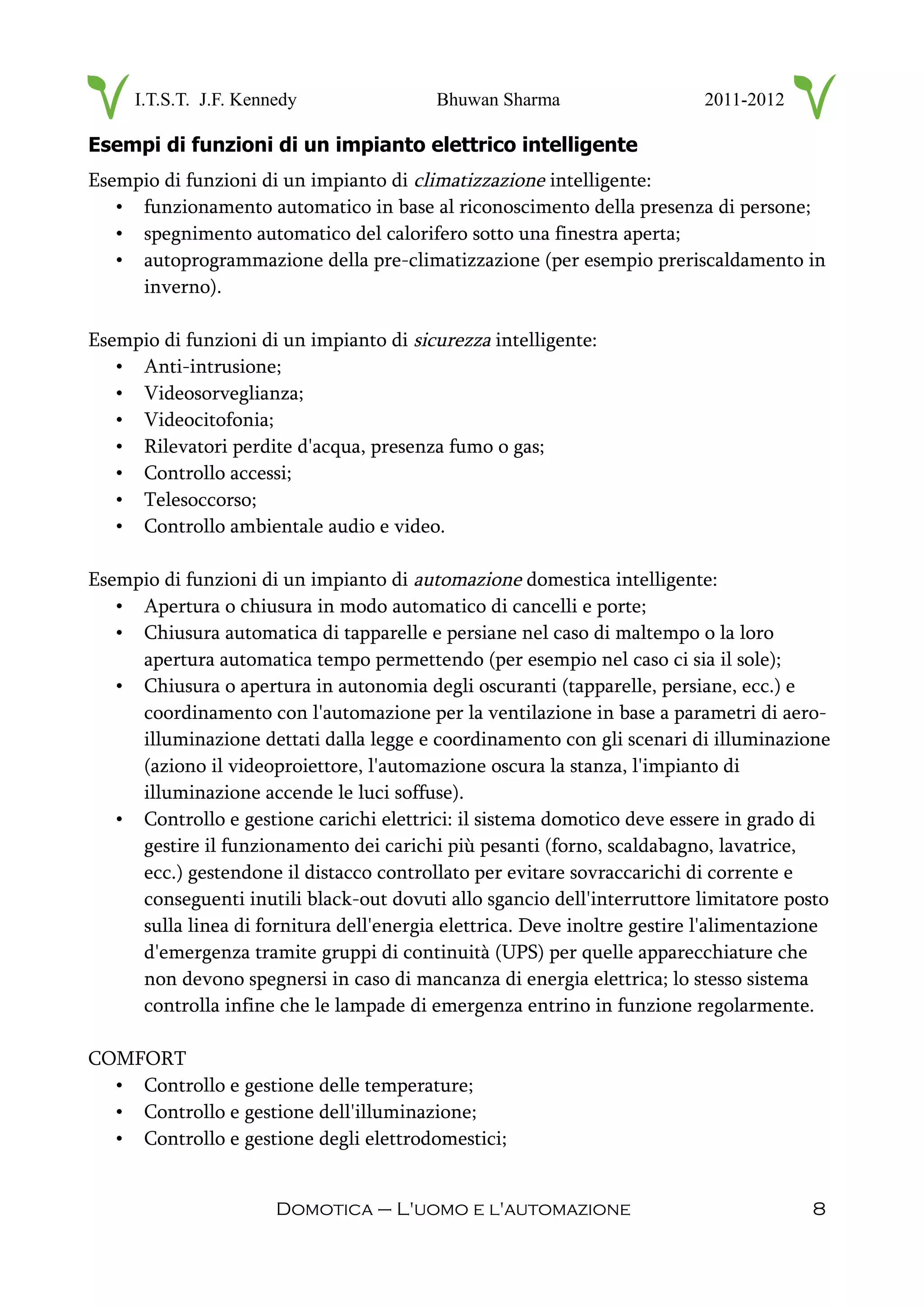 I.T.S.T. J.F. Kennedy Bhuwan Sharma 2011-2012
Esempi di funzioni di un impianto elettrico intelligente
Esempio di funzioni di un impianto di climatizzazione intelligente:
• funzionamento automatico in base al riconoscimento della presenza di persone;
• spegnimento automatico del calorifero sotto una finestra aperta;
• autoprogrammazione della pre-climatizzazione (per esempio preriscaldamento in
inverno).
Esempio di funzioni di un impianto di sicurezza intelligente:
• Anti-intrusione;
• Videosorveglianza;
• Videocitofonia;
• Rilevatori perdite d'acqua, presenza fumo o gas;
• Controllo accessi;
• Telesoccorso;
• Controllo ambientale audio e video.
Esempio di funzioni di un impianto di automazione domestica intelligente:
• Apertura o chiusura in modo automatico di cancelli e porte;
• Chiusura automatica di tapparelle e persiane nel caso di maltempo o la loro
apertura automatica tempo permettendo (per esempio nel caso ci sia il sole);
• Chiusura o apertura in autonomia degli oscuranti (tapparelle, persiane, ecc.) e
coordinamento con l'automazione per la ventilazione in base a parametri di aero-
illuminazione dettati dalla legge e coordinamento con gli scenari di illuminazione
(aziono il videoproiettore, l'automazione oscura la stanza, l'impianto di
illuminazione accende le luci soffuse).
• Controllo e gestione carichi elettrici: il sistema domotico deve essere in grado di
gestire il funzionamento dei carichi più pesanti (forno, scaldabagno, lavatrice,
ecc.) gestendone il distacco controllato per evitare sovraccarichi di corrente e
conseguenti inutili black-out dovuti allo sgancio dell'interruttore limitatore posto
sulla linea di fornitura dell'energia elettrica. Deve inoltre gestire l'alimentazione
d'emergenza tramite gruppi di continuità (UPS) per quelle apparecchiature che
non devono spegnersi in caso di mancanza di energia elettrica; lo stesso sistema
controlla infine che le lampade di emergenza entrino in funzione regolarmente.
COMFORT
• Controllo e gestione delle temperature;
• Controllo e gestione dell'illuminazione;
• Controllo e gestione degli elettrodomestici;
Domotica – L'uomo e l'automazione 8
 