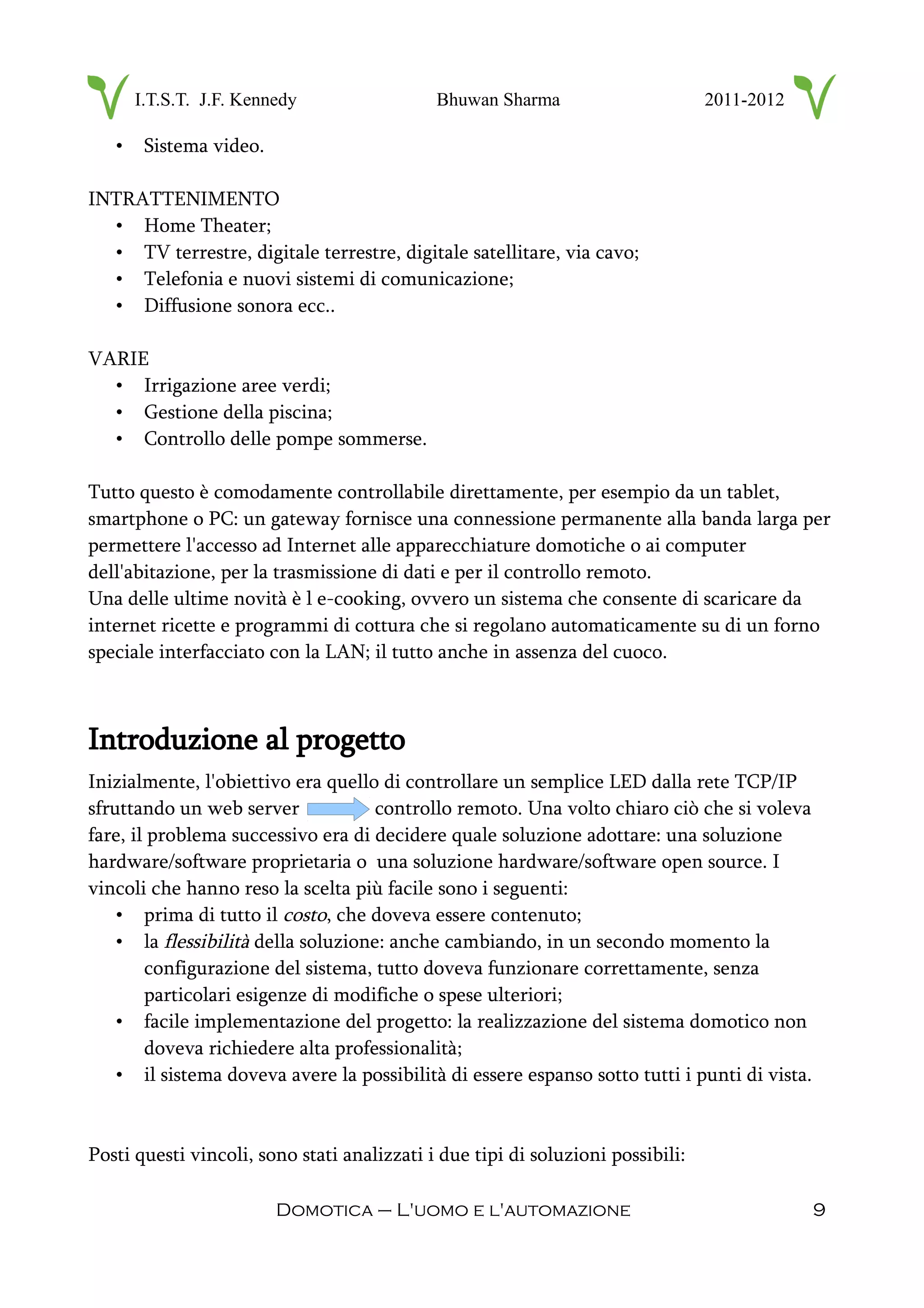I.T.S.T. J.F. Kennedy Bhuwan Sharma 2011-2012
• Sistema video.
INTRATTENIMENTO
• Home Theater;
• TV terrestre, digitale terrestre, digitale satellitare, via cavo;
• Telefonia e nuovi sistemi di comunicazione;
• Diffusione sonora ecc..
VARIE
• Irrigazione aree verdi;
• Gestione della piscina;
• Controllo delle pompe sommerse.
Tutto questo è comodamente controllabile direttamente, per esempio da un tablet,
smartphone o PC: un gateway fornisce una connessione permanente alla banda larga per
permettere l'accesso ad Internet alle apparecchiature domotiche o ai computer
dell'abitazione, per la trasmissione di dati e per il controllo remoto.
Una delle ultime novità è l e-cooking, ovvero un sistema che consente di scaricare da
internet ricette e programmi di cottura che si regolano automaticamente su di un forno
speciale interfacciato con la LAN; il tutto anche in assenza del cuoco.
Introduzione al progetto
Inizialmente, l'obiettivo era quello di controllare un semplice LED dalla rete TCP/IP
sfruttando un web server controllo remoto. Una volto chiaro ciò che si voleva
fare, il problema successivo era di decidere quale soluzione adottare: una soluzione
hardware/software proprietaria o una soluzione hardware/software open source. I
vincoli che hanno reso la scelta più facile sono i seguenti:
• prima di tutto il costo, che doveva essere contenuto;
• la flessibilità della soluzione: anche cambiando, in un secondo momento la
configurazione del sistema, tutto doveva funzionare correttamente, senza
particolari esigenze di modifiche o spese ulteriori;
• facile implementazione del progetto: la realizzazione del sistema domotico non
doveva richiedere alta professionalità;
• il sistema doveva avere la possibilità di essere espanso sotto tutti i punti di vista.
Posti questi vincoli, sono stati analizzati i due tipi di soluzioni possibili:
Domotica – L'uomo e l'automazione 9
 