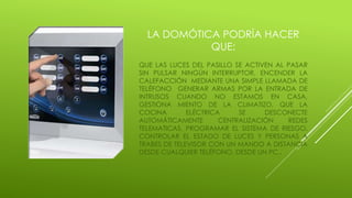 LA DOMÓTICA PODRÍA HACER
QUE:
QUE LAS LUCES DEL PASILLO SE ACTIVEN AL PASAR
SIN PULSAR NINGÚN INTERRUPTOR, ENCENDER LA
CALEFACCIÓN MEDIANTE UNA SIMPLE LLAMADA DE
TELÉFONO GENERAR ARMAS POR LA ENTRADA DE
INTRUSOS CUANDO NO ESTAMOS EN CASA,
GESTIONA MIENTO DE LA CLIMATIZO, QUE LA
COCINA ELÉCTRICA SE DESCONECTE
AUTOMÁTICAMENTE CENTRALIZACIÓN REDES
TELEMATICAS, PROGRAMAR EL SISTEMA DE RIESGO,
CONTROLAR EL ESTADO DE LUCES Y PERSONAS A
TRABES DE TELEVISOR CON UN MANDO A DISTANCIA
DESDE CUALQUIER TELÉFONO, DESDE UN PC..
 