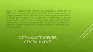 SISTEMAS INTELIGENTES
CENTRALIZADOS
Tienen una unidad central inteligente encargada de administrar la
edificación, a la que enviarán información distintos elementos de
campo -sensores, detectores-; la central se encargará de procesar
los datos del entorno y, en función de la información y de la
programación que se haya hecho sobre ella, actuará sobre
determinados circuitos encargados de cumplir funciones, desde la
seguridad hasta el manejo de la energía eléctrica y otras rutinas de
mantenimiento.
 