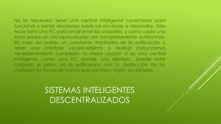 SISTEMAS INTELIGENTES
DESCENTRALIZADOS
No es necesario tener una central inteligente conectada para
funcionar y tomar decisiones sobre las acciones a desarrollar. Solo
hace falta una PC para programar las unidades, y como cada una
estas posee un microprocesador son completamente autónomas.
En caso de querer un constante monitoreo de la edificación y
tener una interfase usuario-sistema o realizar instrucciones
verdaderamente complejas, la mejor opción sí es una central
inteligente como una PC donde, por ejemplo, puede estar
cargado el plano de la edificación con la distribución de las
unidades en forma de iconos que cambian según sus estados
 