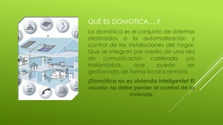 QUÉ ES DOMOTICA….?
La domótica es el conjunto de sistemas
destinados a la automatización y
control de las instalaciones del hogar.
Que se integran por medio de una red
de comunicación cableada y/o
inalámbrica, que puede ser
gestionada de forma local o remota.
¡Domótica no es vivienda inteligente! El
usuario no debe perder el control de la
vivienda.
 