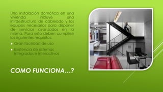COMO FUNCIONA…?
Una instalación domótica en una
vivienda incluye una
infraestructura de cableado y los
equipos necesarios para disponer
de servicios avanzados en la
misma. Para esto deben cumplirse
los siguientes requisitos:
 Gran facilidad de uso
 Existencia de sistemas
Integrados e Interactivos
 