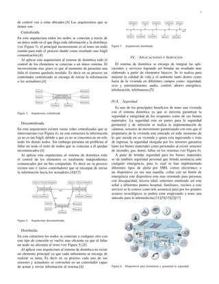 2



de control van a estar ubicados.[4] Las arquitecturas que se
tienen son:
   Centralizada.
En esta arquitectura todos los nodos se conectan a través de
un único nodo en el que llega toda información y la distribuye
(ver Figura 3), el principal inconveniente es al tener un nodo     Figura 5.    Arquitectura distribuida
común para todo el proceso dando como resultado una frágil
comunicación.[4]
                                                                                    IV.    A PLICACIONES Y S ERVICIOS
   Al aplicar esta arquitectura al sistema de domótica todo el
control de los elementos se conectan a un único sistema. El           El sistema de domótica se encarga de integrar las apli-
inconveniente mas grave es que al momento de presentar una         caciones y servicios logrando así brindar un resultado mas
falla el sistema quedaría invalido. Es decir en su proceso un      elaborado a partir de elementos básicos. Se lo realiza para
controlador centralizado se encarga de enviar la información       mejorar la calidad de vida y el ambiente tanto dentro como
a los actuadores.[4]                                               fuera de la vivienda en diferentes campos como: seguridad,
                                                                   ocio y entretenimiento, audio, confort, ahorro energético,
                                                                   teleducación, teleﬁnanzas.[5]


                                                                   IV-A.       Seguridad
                                                                      Es uno de los principales beneﬁcios de tener una vivienda
Figura 3.   Arquitectura centralizada                              con el sistema domótica ya que se necesita garantizar la
                                                                   seguridad e integridad de los ocupantes como de sus bienes
                                                                   materiales. La seguridad esta en partes para la seguridad
   Descentralizada.                                                perimetral y de intrusión se realiza la implementación de
En esta arquitectura existen varias redes centralizadas que se     cámaras, sensores de movimiento garantizando con esto que el
interconectan (ver Figura 4), en esta estructura la información    propietario de la vivienda este enterado en todo momento de
ya no es tan frágil, debido a que ya no se concentra en un solo    lo que sucede en su vivienda y quien esta ingresando o trata
nodo los demás nodos. Sin embargo presenta un problema al          de ingresar, la seguridad otorgada por los sensores garantiza
fallar un nodo el resto de nodos que se conectan a él quedan       tanto los bienes materiales como personales al existir sensores
incomunicados.[4]                                                  de incendio, gas, humo, fallas en los sistemas (ver Figura 6).
   Al aplicar esta arquitectura al sistema de domótica todo           A parte de brindar seguridad para los bienes materiales
el control de los elementos es totalmente independientes           se da también seguridad personal que brinda asistencia ante
comunicados por un bus compartido. Es decir en su proceso          cualquier emergencia, para lo cual se han implementado
existen uno o varios controladores que se encargan de enviar       diferentes tipos de alerta por SMS, correo electrónico o
la información hacia los actuadores.[4][17]                        un dispositivo ya sea una manilla, collar con un botón de
                                                                   emergencia este dispositivo esta mas orientado para personas
                                                                   con discapacidad, tercera edad, enfermos emitiendo así esta
                                                                   señal a diferentes puntos hospital, familiares, vecinos a este
                                                                   servicio se le conoce como tele asistencia pero por los grandes
                                                                   avances tecnológicos se podría estar empezando a tener una
                                                                   antesala para la telemedicina.[11][5][15][2][17]




Figura 4.   Arquitectura descentralizada


   Distribuida.
En esta estructura los nodos se conectan a cualquier otro con
este tipo de conexión se vuelve mas eﬁciente ya que al fallar
un nodo no afectaría al resto (ver Figura 5).[4]
   Al aplicar esta arquitectura al sistema de domótica no existe
un elemento principal ya que cada subsistema se encarga de
realizar su tarea. Es decir en su proceso cada uno de sus
sensores y actuadores se convierten en un controlador capaz
de actuar y enviar información al sistema.[4]                      Figura 6.    Dispositivos para monitorear y garantizar la seguridad.
 