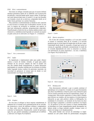 3



IV-B. Ocio y entretenimiento
   Este tiene un enfoque orientado para que el usuario disfrute
mientras permanece dentro de su ambiente con la proyección
de películas, conexión banda ancha, juegos online, al igual que
una total interactividad entre el usuario y lo que esta pasando
en el mundo a través de su televisor, computador desde ver el
traﬁco hasta gestionar sus cuentas bancarias.
   Para aumentar el entretenimiento se brinda la tele conexión
el cual reconoce el tiempo que el televidente invierte en este
ocio, la manera de reconocer es mediante una especie es
decir por información, películas, programaciones especiales.
Transformando al televisor de un sistema unidireccional a uno
interactivo y multidireccional logrando asi convertir al usuario
en parte activa de la televisión (ver Figura 7) . [11][5][12]      Figura 9.    Confort.


                                                                   IV-E. Ahorro energético
                                                                      En el área del consumo energético, se lo usa para cuando
                                                                   el usuario se encuentra fuera de la vivienda y se necesita
                                                                   garantizar que no exista fugas de ningún tipo sea de gas o agua,
                                                                   controlando desde donde se encuentre, al igual que activar su
                                                                   sistema de seguridad, recibiendo constantemente el estado de
                                                                   su vivienda dependiendo de como se estructure su sistema,
                                                                   con informacion al correo electronico , via sms, o telefónica
                                                                   (ver Figura 10).[11][5][12][17]
Figura 7.   Ocio y entretenimiento.


IV-C. Audio
   Se digitalizará e implementará redes para poder obtener
música a través de tiendas virtuales, al igual para poder
disfrutar de los servicios radiales de todo el mundo con
una alta calidad donde tranquilamente se puede interactuar
participando en consultas emitidas por los locutores de dichas
radios logrando incluso realizar las peticiones musicales sin
necesidad de pertenecer al mismo país de donde se esté
transmitiendo (ver Figura 8).[11][5][12]




                                                                   Figura 10.    Ahorro energetico.


                                                                   IV-F. Teleducación
                                                                      Esta directamente enfocado a que se pueda continuar el
                                                                   aprendizaje en la respectiva vivienda con la gran herramienta
                                                                   que ofrece una biblioteca virtual la cual es muy interactiva para
                                                                   con los usuarios presenta una área de experimentos, juegos, in-
Figura 8.   Audio.
                                                                   vestigaciones. Para niveles superiores se ofrece libros virtuales
                                                                   para reforzar sus estudios, de esta manera se revolucionaria la
                                                                   educación ya que cada profesor subiría su bibliografía, los
IV-D. Confort                                                      estudiantes la revisarían y al momento de las horas de clase
   En esta área el enfoque es hacia mejorar rotundamente el        tan solo llegar a preguntar y consultar al profesor (ver Figura
ambiente de la vivienda con la automatización de las activida-     11). El profesor al usar este sistema se estaría introduciendo
des domesticas a través de teléfonos celulares, computadores       al teletrabajo en el que tranquilamente puede desempeñar sus
en línea entre otros dispositivos que servirán para poder          labores desde su hogar teniendo grandes ventajas como: el
controlar la iluminación, climatización, control de persianas,     ahorro de tiempo en el desplazamiento.
agua, luz, gas, portero automático comandado por un teléfono          Para poder brindar este servicio de teletrabajo se imple-
y televisor (ver Figura 9).[11][5][12]                             mentaria un call center donde los profesionales encargados
 