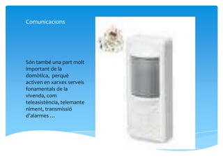 Comunicacions




Són també una part molt
important de la
domòtica, perquè
activen en xarxes serveis
fonamentals de la
vivenda, com
teleasistència, telemante
niment, transmissió
d’alarmes …
 