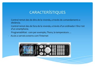 CARACTERÍSTIQUES
- Control remot des de dins de la vivenda, a travès de comandaments a
  distància.
- Control remot des de fora de la vivenda, a trevès d’un ordinador i fins i tot
  d’un smartphone.
- Programabilitat: com per exemple, l’hora, la temperatura …
- Accès a serveis externs com l’internet
 