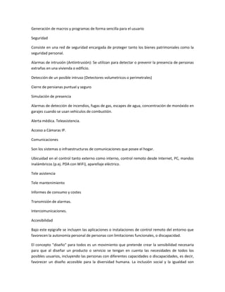 Generación de macros y programas de forma sencilla para el usuario

Seguridad

Consiste en una red de seguridad encargada de proteger tanto los bienes patrimoniales como la
seguridad personal.

Alarmas de intrusión (Antiintrusión): Se utilizan para detectar o prevenir la presencia de personas
extrañas en una vivienda o edificio.

Detección de un posible intruso (Detectores volumetricos o perimetrales)

Cierre de persianas puntual y seguro

Simulación de presencia

Alarmas de detección de incendios, fugas de gas, escapes de agua, concentración de monóxido en
garajes cuando se usan vehículos de combustión.

Alerta médica. Teleasistencia.

Acceso a Cámaras IP.

Comunicaciones

Son los sistemas o infraestructuras de comunicaciones que posee el hogar.

Ubicuidad en el control tanto externo como interno, control remoto desde Internet, PC, mandos
inalámbricos (p.ej. PDA con WiFi), aparellaje eléctrico.

Tele asistencia

Tele mantenimiento

Informes de consumo y costes

Transmisión de alarmas.

Intercomunicaciones.

Accesibilidad

Bajo este epigrafe se incluyen las aplicaciones o instalaciones de control remoto del entorno que
favorecen la autonomía personal de personas con limitaciones funcionales, o discapacidad.

El concepto "diseño" para todos es un movimiento que pretende crear la sensibilidad necesaria
para que al diseñar un producto o servicio se tengan en cuenta las necesidades de todos los
posibles usuarios, incluyendo las personas con diferentes capacidades o discapacidades, es decir,
favorecer un diseño accesible para la diversidad humana. La inclusión social y la igualdad son
 