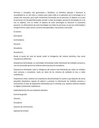 términos o conceptos más generalistas y filosóficos. La domótica aplicada a favorecer la
accesibilidad es un reto ético y creativo pero sobre todo es la aplicación de la tecnología en el
campo más necesario, para suplir limitaciones funcionales de las personas. El objetivo no es que
las personas con discapacidad puedan acceder a estas tecnologías, porque las tecnologías en si no
son un objetivo, sino un medio. El objetivo de estas tecnologías es favorecer la autonomía
personal. Los destinatarios de estas tecnologías son todas las personas, ya que por enfermedad o
envejecimiento, todos somos o seremos discapacitados, más pronto o más tarde.

El sistema

Descripción

Controladores

Sensores

Actuadores

Arquitectura

Desde el punto de vista de donde reside la inteligencia del sistema domótico, hay varias
arquitecturas diferentes:

Arquitectura Centralizada: un controlador centralizado recibe información de múltiples sensores y,
una vez procesada, genera las órdenes oportunas para los actuadores.

Arquitectura Distribuida: toda la inteligencia del sistema está distribuida por todos los módulos
sean sensores o actuadores. Suele ser típico de los sistemas de cableado en bus, o redes
inalámbricas.

Arquitectura mixta: sistemas con arquitectura descentralizada en cuanto a que disponen de varios
pequeños dispositivos capaces de adquirir y procesar la información de múltiples sensores y
transmitirlos al resto de dispositivos distribuidos por la vivienda, p.ej. aquellos sistemas basados
en Zigbee y totalmente inalámbricos.

[editar]Elementos de una instalación domótica

Central de gestión

Sensores

Actuadores

Soportes de comunicación

Aparatos terminales
 