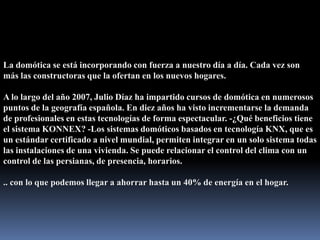 La domótica se está incorporando con fuerza a nuestro día a día. Cada vez son más las constructoras que la ofertan en los nuevos hogares.A lo largo del año 2007, Julio Díaz ha impartido cursos de domótica en numerosos puntos de la geografía española. En diez años ha visto incrementarse la demanda de profesionales en estas tecnologías de forma espectacular. -¿Qué beneficios tiene el sistema KONNEX? -Los sistemas domóticos basados en tecnología KNX, que es un estándar certificado a nivel mundial, permiten integrar en un solo sistema todas las instalaciones de una vivienda. Se puede relacionar el control del clima con un control de las persianas, de presencia, horarios... con lo que podemos llegar a ahorrar hasta un 40% de energía en el hogar.