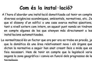 Com és la instal·lació? A l'hora d'abordar una instal·lació domotitzada cal tenir en compte diverses exigències econòmiques, ambientals, normatives, etc. Ja que el disseny d'un edifici o una casa avarca moltes qüestions, tant a nivell extern com intern, en aquest punt només en tindrem en compte algunes de les que atenyen més directament a les instal·lacions automatitzades.  La  normalització  és un factor que ara per ara es troba en procés, ja que la domòtica és una àrea relativament nova i els òrgans que dicten la normativa a seguir han anat creant lleis a mida que es feia necessari. Hem de tenir en compte que la legislació varia segons la zona geogràfica i canvia en funció dels progressos de la tecnologia.   
