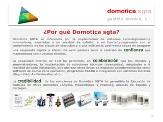 Domótica SGTA se diferencia por la implantación de sistemas tecnológicamente
innovadores, asociados a un servicio de calidad, a un fuerte compromiso con el
cumplimiento de los plazos de ejecución y a una asistencia post-venta capaz de asegurar
una respuesta rápida y eficaz. De esta postura nace la relación de    confianza    que
mantenemos con nuestros clientes.

La capacidad interna de I+D ha permitido, en colaboración con los clientes y
suministradores, la implantación de soluciones técnicas (avanzadas), adaptadas a la
realidad de cada instalación, que abarcan otras áreas de negocios complementarias como
software de apoyo de la operación, programas SCADA e integración con sistemas terceros
(Seguridad, Audiovisuales, etc).

La credibilidad de las soluciones de Domótica SGTA ha permitido la Ejecución de
trabajos en otros mercados (Angola, Mozambique y Francia), además de España y
Portugal.




                                                                                      10
 