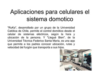 Aplicaciones para celulares el
sistema domotico
"RuKa", desarrollado por un grupo de la Universidad
Católica de Chile, permite el control domótico desde el
celular de sistemas eléctricos, según la hora y
ubicación de la persona. Y "Llegué Bien", de la
Universidad Técnica Federico Santa María, es una app
que permite a los padres conocer ubicación, rutas y
velocidad del furgón que transporta a sus hijos.
 